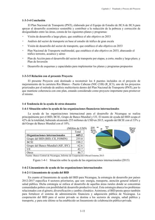 Capítulo 1 Trasfondo y Proceso del Proyecto
1-11
Conclusión
El Plan Nacional de Transporte (PNT), elaborado por el Equipo de Estudio de JICA de JICA para
apoyar al desarrollo económico sostenible y contribuir a la reducción de la pobreza y corrección de
desigualdades entre las áreas, consta de los siguientes planes y programas:
嵣 Visión de desarrollo a largo plazo, que establece el año objetivo en 2033
嵣 Análisis del sector de transporte en base al estudio de tráfico de gran escala
嵣 Visión de desarrollo del sector de transporte, que establece el año objetivo en 2033
嵣 Plan Nacional de Transporte multimodal, que establece el año objetivo en 2033, abarcando el
tráfico terrestre, acuático y aéreo
嵣 Plan de Acción para el desarrollo del sector de transporte por etapas, a corto, medio y largo plazo, y
Plan de Inversión
嵣 Desarrollo de esquemas y capacidades para implementar los planes y programas propuestos
Relación con el presente Proyecto
El presente Proyecto está destinado a reconstruir los 4 puentes incluidos en el proyecto de
mejoramiento de la carretera Río Blanco - Puerto Cabezas (NIC-21B) (R_IC3), uno de los proyectos
priorizados por el método de análisis multicriterio dentro del Plan Nacional de Transporte (PNT), por lo
que mantiene coherencia con este plan, estando considerado como proyecto importante para promover
el mismo.
1-4 Tendencia de la ayuda de otros donantes
Situación sobre la ayuda de las organizaciones financieras internacionales
La ayuda de las organizaciones internacional para el desarrollo de Nicaragua se realiza
principalmente por el BID, BCIE, Grupo de Banco Mundial y UE. El monto de ayuda del BID ocupa el
42% de la totalidad, habiendo alcanzado 255 millones de USD en 2015, seguido del BCIE con el 33% y
del Grupo de Banco Mundial con el 10%.
(Millón de USD)
Total
Organizaciones internacionales 605.2
Grupo del BID (BID, CII, FOMIN) 255.0
BCIE 198.2
Grupo del Banco Mundial (AIF, IFC) 62.6
UE 42.7
Otros 46.7
Fuente: Banco Central de Nicaragua, Informe de Cooperación Oficial Externa 2015
Figura 1-4-1 Situación sobre la ayuda de las organizaciones internacionales (2015)
Lineamiento de ayuda de las organizaciones internacionales
Lineamiento de ayuda del BID
En cuanto al lineamiento de ayuda del BID para Nicaragua, la estrategia de desarrollo por países
2012-2017 especifica 4 sectores prioritarios, que son: energía, transporte, atención general infantil y
salud pública. Dicha estrategia se enfoca al desarrollo de aquellas áreas rurales donde se concentran
comunidades pobres con posibilidad de desarrollo productivo local. Esta estrategia abarca los problemas
relacionados con el género, diversificación y cambio climático. Asimismo, el BID presta apoyo también
para fortalecer el sistema de administración financiera y adquisición pública de Nicaragua. La
cooperación del BID para el sector privado se destina a los sectores de energía, salud pública y
transporte, y para este último se ha establecido un lineamiento de colaboración público-privada.
IDB group
(IDB, CII,
FOMIN)
42%
CABEI
33%
ୡ㖟 group
(AIF, IFC)
10%
UE
7%
Otros
8%
 