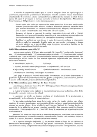 Capítulo 1 Trasfondo y Proceso del Proyecto
1-12
Las medidas de cooperación del BID para el sector de transporte tienen por objetivo apoyar la
construcción, mejoramiento y rehabilitación de carreteras troncales y caminos rurales, para mantener
una alta calidad de los mismos. Gracias a esta colaboración, se hace posible mantener un estado de fácil
acceso del sector de producción al mercado nacional y al mercado de exportación a Mesoamérica.
Concretamente, el BID presta apoyo en los siguientes aspectos:
嵣 Invertir en las redes viales que comunican los puntos productivos de las áreas rurales con las
fronteras que funcionan como bases de cadena de distribución dentro de América Central,
para mantener transitables las carreteras durante todo el año. Asegurar, como resultado de
esto, el acceso constante de las áreas pobres a los servicios sociales.
嵣 Fortalecer el sistema y capacidad de gestión y operación técnica del MTI y FOMAV.
Desarrollar especialmente la capacidad para elaborar de manera eficiente planes de ejecución
que consisten en el diseño, construcción, contratación, monitoreo y evaluación.
嵣 Establecer un ambiente de inversión en el sector de transporte mediante la colaboración
público-privada. Las necesidades de dicho sector son muy amplias y sobrepasan el alcance
del sector público, por lo que se deben buscar inversiones necesarias y factibles con los
esfuerzos de colaboración público-privada.
Lineamiento de ayuda del BCIE
La estrategia de ayuda del BCIE para Nicaragua desde 2013 hasta 2017 consiste en los siguientes 3
ejes: (1) Eje de desarrollo social, (2) Eje de competitividad económica y (3) Eje de integración regional.
Además de estos 3 ejes, se adiciona el eje de sostenibilidad ambiental, como estrategia transversal. Bajo
estas estrategias, se han establecido los 6 sectores importantes abajo indicados para concentrar los
esfuerzos de desarrollo.
a) Infraestructura productiva, b) Energía,
c) Industria, desarrollo urbano y mejoramiento la competitividad y los servicios,
d) Agricultura y desarrollo rural e) Desarrollo humano e infraestructura social
f) Intermediación financiera y finanzas para el desarrollo.
Como grupo de proyectos concretos relacionados estrechamente con el sector de transporte, se
puede citar el grupo de “mejoramiento de carreteras, puertos y aeropuertos”, que corresponde, entre los
6 sectores arriba indicados, al punto a) Infraestructura productiva.
Lineamiento de ayuda del Grupo del Banco Mundial
La estrategia de alianza por países 2013-2017 del Grupo del Banco Mundial consta principalmente
de 2 objetivos estratégicos prioritarios.
a) Mejorar el bienestar social mediante el mejoramiento del acceso de las familias pobres de las
áreas rurales a servicios básicos de alta calidad.
b) Aumentar los niveles de ingresos mediante el fortalecimiento de la productividad y
competitividad y la diversificación de las exportaciones.
En las ayudas realizadas hasta ahora, la inversión en las vías rurales efectivas para ofrecer
ocasiones de empleo a las mujeres y a las comunidades débiles, y el apoyo para el mantenimiento de las
mismas han surtido efectos. Según el objetivo del Programa Nacional de Caminos Rurales, la
proporción de la población con acceso a caminos transitables bajo cualquier condición climática
aumentará del 29% registrado en 2011 al 35% en 2017, dentro de los caminos que se pueden seleccionar
con transparencia.
Asimismo, se intenta dar importancia al desarrollo del programa relacionado con la selección
flexible y transparente de los tramos con medidas contra el cambio climático y a la mejora del sistema de
control de la red vial, mediante la colaboración con otros donantes.
En el objetivo estratégico importante (a), se pretende acelerar el logro de los Objetivos de
Desarrollo del Milenio respecto a la educación, agua potable y saneamiento, mediante la continuación
de la protección social y la implementación de una serie de proyectos futuros correspondientes, así como
 