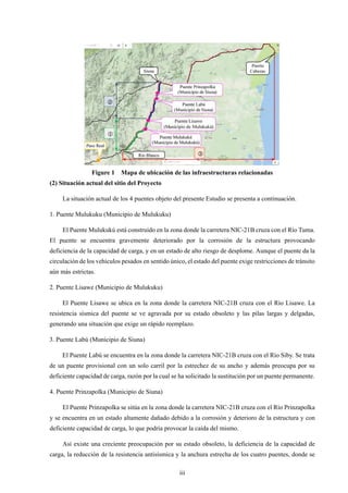iii
Figure 1 Mapa de ubicación de las infraestructuras relacionadas
(2) Situación actual del sitio del Proyecto
La situación actual de los 4 puentes objeto del presente Estudio se presenta a continuación.
1. Puente Mulukuku (Municipio de Mulukuku)
El Puente Mulukukú está construido en la zona donde la carretera NIC-21B cruza con el Río Tuma.
El puente se encuentra gravemente deteriorado por la corrosión de la estructura provocando
deficiencia de la capacidad de carga, y en un estado de alto riesgo de desplome. Aunque el puente da la
circulación de los vehículos pesados en sentido único, el estado del puente exige restricciones de tránsito
aún más estrictas.
2. Puente Lisawe (Municipio de Mulukuku)
El Puente Lisawe se ubica en la zona donde la carretera NIC-21B cruza con el Río Lisawe. La
resistencia sísmica del puente se ve agravada por su estado obsoleto y las pilas largas y delgadas,
generando una situación que exige un rápido reemplazo.
3. Puente Labú (Municipio de Siuna)
El Puente Labú se encuentra en la zona donde la carretera NIC-21B cruza con el Río Siby. Se trata
de un puente provisional con un solo carril por la estrechez de su ancho y además preocupa por su
deficiente capacidad de carga, razón por la cual se ha solicitado la sustitución por un puente permanente.
4. Puente Prinzapolka (Municipio de Siuna)
El Puente Prinzapolka se sitúa en la zona donde la carretera NIC-21B cruza con el Río Prinzapolka
y se encuentra en un estado altamente dañado debido a la corrosión y deterioro de la estructura y con
deficiente capacidad de carga, lo que podría provocar la caída del mismo.
Así existe una creciente preocupación por su estado obsoleto, la deficiencia de la capacidad de
carga, la reducción de la resistencia antisísmica y la anchura estrecha de los cuatro puentes, donde se
 