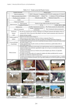 Capítulo 2 Situación del Sitio del Proyecto y de Sus Inmediaciones
2-4
Tabla 2-1-2 Estado actual del Puente Lisawe
Nombre del puente Puente Lisawe
Especificaciones
Año de construcción 1988 Ubicación Longitud este 84°55'10.10, Latitud norte 13°16'34.23
Tráfico promedio diario (2015) 623 (vehículos/día) Altitud: 77m distancia: 255 km de Managua
Clasificación de vehículos Vehículos pesados 44% Vehículos livianos 56%
Ancho 7,30m
Carga viva de diseño HS20-44
Superestructura
Tipo de puente Puente de vigas simple de placa de acero de 3 claros
Longitud del puente 26.7m 䠇㻞㻢㻚㻢㼙䠇
㻞㻢㻚㻣㼙䠙
㻤㻜㻚㻜㼙
Subestructura Estribo: Estructura de concreto Pila: Pila de concreto de columna doble
Obra de cimentación
Estribo: Cimentación directa
(estimación)
Pila: Cimentación directa (estimación)
Resultado
del
Estudio
Función de
tránsito
(rol)
࣭De entre las carreteras que conectan a Managua con la Región Autónoma del Atlántico Norte, la
carretera NIC-21B es la que une el Río Blanco con Siuna, siendo sumamente alta la función de
tránsito (rol) que cumple.
Solidez (grado de
daños)
࣭Deterioro de la pila maestro (Figura 1).
࣭Daños severos en el pavimento y barras de refuerzo expuestas (Figura 5).
࣭Las pilas delgados hacen suponer cree que no cuenta con el diseño antisísmico (Figura 9).
Estructurabilidad
(Estabilidad)
࣭Se plantean preocupaciones acerca de la estabilidad del puente debido al arrastre del relleno detrás
del estribo (Figura 7 y 8).
࣭Aunque aparentemente las pilas cuentan con refuerzos antisísmicos, quedan dudas sobre su
efectividad (Figura 10).
Observaciones
࣭Presentan daños y deterioros severos tanto en la superestructura como en la subestructura que
suponen la falta de una suficiente capacidad de carga, tal es así que se recomienda una inmediata
construcción del puente.
࣭Se observa una insuficiencia en el refuerzo de las pilas delgados que afectan a la capacidad
antisísmica del puente.
࣭Los daños severos observados en la carpeta de rodadura del tablero prefabricado de concreto
demandan una rápida de sustitución de la misma.
࣭El tránsito de los peatones sobre la calzada ante la ausencia de la acera peatonal (Figura 11) implica
un alto riesgo de accidentes de tránsito, por lo que debe establecerse un ancho de puente que incluya
la acera peatonal.
Imagen 1: deterioro de la pila
maestro
Imagen 3: deterioro de la parte
voladiza
Imagen 2: deformación en la
cara inferior del tablero
Imagen 4: corrosión de la parte
superior de la baranda
Deformación
Pérdida
Sección pérdida por la
corrosión
Imagen 6: falta de barandas Imagen 7: pérdida del relleno (A1) Imagen 8: pérdida del relleno (A2)
Imagen 5: barra de refuerzo
expuesta en el pavimento
Barra de refuerzo
expuesta
Falta de la baranda
Arrastre de tierra y arena
Arrastre de tierra y arena
㻌
Imagen 10: pila con refuerzo
antisísmico (?)
Imagen 11: peatones caminando
sobre la calzada
Imagen 12: camión de carga que
circula sobre el puente
I
a
Imagen 9: pilaes con deficiente
capacidad antisísmica
⣽䛔ᰕ㻌 ¿Reforzamiento
antisísmico?
Pilaes delgadas
 