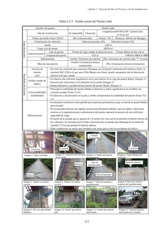 Capítulo 2 Situación del Sitio del Proyecto y de Sus Inmediaciones
2-5
Tabla 2-1-3 Estado actual del Puente Labú
Nombre del puente Puente Labú
Especificaciones
Año de construcción No disponible Ubicación
Longitud este84°49'23.00, Latitud norte
13°31'41.16
Tráfico promedio diario (2014) 602 (vehículos/día) Altitud: 72m Distancia: 288 km de Managua
Clasificación de vehículos Vehículos pesados 24% Vehículos livianos 76%
Ancho 3,60 m
Carga viva de diseño HS20-44
Superestructura
Tipo de puente Puente de vigas simple de placa de acero + Puente Bailey de dos claros
Longitud del puente 14.8 m 䠇㻠㻡㻚㻠㻌㼙䠇
㻟㻜㻚㻠㻌㼙䠙
㻥㻜㻚㻢
Subestructura Estribo: Estructura de concreto Pila: Estructura de concreto tipo “T” inverso
Obra de cimentación
Estribo: Cimentación directa
(estimación)
Pila: Cimentación directa (estimación)
Resultado
del
Estudio
Función de
tránsito
(rol)
࣭De entre las carreteras que conectan a Managua con la Región Autónoma del Atlántico Norte, la
carretera NIC-21B es la que une el Río Blanco con Siuna, siendo sumamente alta la función de
tránsito (rol) que cumple.
Solidez (grado de
daños)
࣭Se observa una corrosión significativa en la cara inferior de la viga del puente Bailey (Imagen 1).
࣭Presencia de corrosiones en el elemento de la cercha (Imagen 2).
࣭Desprendimiento y pérdida del pavimento del puente Bailey (Imagen 3).
Estructurabilidad
(Estabilidad)
࣭Preocupa la estabilidad del puente debido al deterioro y daños significativos en el tablero de
concreto armado (Fotos 5 y 6).
࣭El deterioro y decoloración en la pila y estribo comprometen la estabilidad del puente (Fotos 9 al
11).
Observaciones
࣭Es necesario construir lo antes posible por un puente permanente ya que se trata de un puente Bailey
(provisional).
࣭Se recomienda efectuar una rápida construcción del puente debido a que los daños y deterioros
severos en la superestructura y subestructura del puente suponen la ausencia de una suficiente
capacidad de carga.
࣭El ancho de la calzada que es apenas de 3.6 metros (un solo carril) no permite el tránsito alterno de
los vehículos. Es necesario por lo tanto construirlo por un puente que disponga de un ancho de
calzada (7.2 m) que permita el tránsito alterno
࣭Debe establecerse un ancho que incorpore una acera para evitar los accidentes de tráfico.
⭉㣗㻌 ⭉㣗㻌 ⭉㣗㻌
Corrosión Corrosión
Carpeta
desprendida
Corrosión
Imagen 1. Vigas corroídas Imagen 3. Carpeta del puente
descompuesta
Imagen 2. Corrosión del elemento
de la cercha
Imagen 4. Vigas dañadas por
corrosión
Imagen 7. Falta de barandas y
guardarruedas
Imagen 5. Tablero con daños
severos
Imagen 6. Tablero con daños
severos
Imagen 8. Barra de refuerzo
expuesta del guardarruedas
Imagen 9. Pila con gravemente
dañados
Imagen 12. Vehículo pesado
transitando por el puente
Imagen 10. Estribo que parece
pila
Imagen 11. Estribo gravemente
deteriorado
Falta de barandas
Falta de
guardarruedas
◚ᦆ㻌
ຎ໬㻌
Barra de refuerzo
expuesta
Roturas
Deterioro
 