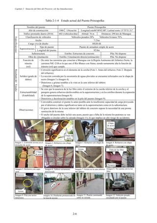 Capítulo 2 Situación del Sitio del Proyecto y de Sus Inmediaciones
2-6
Tabla 2-1-4 Estado actual del Puente Prinzapolka
Nombre del puente Puente Prinzapolka
Especificaciones
Año de construcción 1988 Ubicación Longitud este84°48'42.00, Latitud norte 13°35'31.51
Tráfico promedio diario (2014) 602 (vehículos/día) Altitud: 76 m Distancia: 296 km de Managua
Clasificación de vehículos Vehículos pesados 24% Vehículos livianos 76%
Ancho 7.23m
Carga viva de diseño HS20-44
Superestructura
Tipo de puente Puente de armadura simple de acero
Longitud del puente 92.0m
Subestructura Estribo: Estructura de concreto Pila: No dispone
Obra de cimentación Estribo: Cimentación directa (estimación) Pila: No dispone
Resultado
del
Estudio
Función de
tránsito
(rol)
࣭De entre las carreteras que conectan a Managua con la Región Autónoma del Atlántico Norte, la
carretera NIC-21B es la que une el Río Blanco con Siuna, siendo sumamente alta la función de
tránsito (rol) que cumple.
Solidez (grado de
daños)
࣭Corrosión significativa en el elemento de la cercha (Foto 1. Antes del refuerzo, Foto 2. Después
del refuerzo).
࣭La sección corroída por la escorrentía de aguas pluviales se encuentra reforzados con la chapa de
acero (Imagen 3 e Imagen 4).
࣭Deterioros y grietas notables a la vista en la cara inferior del tablero
(Imagen 6, Imagen 7).
Estructurabilidad
(Estabilidad)
࣭Se cree que la ausencia de la luz libre entre el extremo de la cuerda inferior de la cercha y el
parapeto genera esfuerzos desfavorables en la superestructura y en los estribos durante la expansión
de la superestructura (Imagen 8).
࣭Deterioros y decoloración notables en la pila del puente (Imagen 9).
Observaciones
࣭Convendría construir el puente lo antes posible ante la insuficiente capacidad de carga provocada
por el deterioro y daños significativos tanto en la superestructura como en la subestructura.
࣭El grave deterioro de la cara inferior del tablero de concreto supone la necesidad de una pronta
sustitución de la misma.
࣭El ancho del puente debe incluir una acera, puesto que a falta de la misma los peatones se ven
obligados a circular sobre la calzada (Imagen 11), lo que implica un alto riesgo de accidentes.
Imagen 1. Corrosión severa en el
elemento de acero
Imagen 3. Refuerzo con chapa de
acero
Imagen 2. Refuerzo con chapa
de acero
Imagen 4. Refuerzo con chapa
de acero
Imagen 6. Tablero seriamente
deteriorado
Imagen 7. Grieta en la cara inferior
del tablero
Imagen 8. No cuenta con la luz
libre
Imagen 5. Refuerzo con capa
guía
Imagen 9. Pila con serios
deterioros
Imagen 10. Pendiente pronunciada de
la losa de acceso
e Imagen 11. Peatón caminando
sobre la calzada
Imagen 12. Vehículo pesado
circulando por el puente
㗰ᯈ㻌 Chapa
de acero
Chapa de
acero
Chapa
de acero
Chapa
de acero
Falta de luz libre
Parapeto
Grieta
Grieta
Deterioro
 