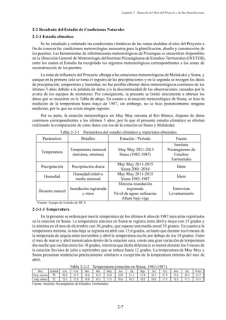 Capítulo 2 Situación del Sitio del Proyecto y de Sus Inmediaciones
2-7
2-2 Resultado del Estudio de Condiciones Naturales
Estudio climático
Se ha estudiado y ordenado las condiciones climáticas de las zonas aledañas al sitio del Proyecto a
fin de conocer las condiciones meteorologías necesarias para la planificación, diseño y construcción de
los puentes. Las herramientas de informaciones meteorológicas de Nicaragua se encuentran disponibles
en la Dirección General de Meteorología del Instituto Nicaragüense de Estudios Territoriales (INETER),
entre los cuales el Estudio ha recopilado los registros meteorológicos correspondientes a las zonas de
reconstrucción de los puentes.
La zona de influencia del Proyecto alberga a las estaciones meteorológicas de Mulukukú y Siuna, y
aunque en la primera solo se toma el registro de las precipitaciones y en la segunda se recogen los datos
de precipitación, temperatura y humedad, no fue posible obtener datos meteorológicos continuos de los
últimos 5 años debido a la pérdida de datos y/o la discontinuidad de las observaciones causadas por la
avería de los equipos de monitoreo. Por consiguiente, la presente se limitó únicamente a obtener los
datos que se muestran en la Tabla de abajo. En cuanto a la estación meteorológica de Siuna, se hizo la
medición de la temperatura hasta mayo de 1987, sin embargo, no se hizo posteriormente ninguna
medición, por lo que no existe ningún registro.
Por su parte, la estación meteorológica en Muy Muy cercana al Río Blanco, dispone de datos
continuos correspondientes a los últimos 5 años, por lo que el presente estudio climático se efectuó
realizando la comparación de estos datos con los de la estación en Siuna y Mulukukú.
Tabla 2-2-1 Parámetros del estudio climático y materiales obtenidos
Fuente: Equipo de Estudio de JICA
Temperatura
En la presente se ordena por mes la temperatura de los últimos 6 años de 1987 para atrás registrados
en la estación en Siuna. La temperatura máxima en Siuna se registra entre abril y mayo con 35 grados y
la mínima en el mes de diciembre con 30 grados, que supone una media anual 33 grados. En cuanto a la
temperatura mínima, la más baja se registra en abril con 15,6 grados, en tanto que durante los 6 meses de
la temporada de sequía entre noviembre y abril la temperatura oscila por debajo de los 19 grados. Entre
el mes de marzo y abril enmarcados dentro de la estación seca, existe una gran variación de temperatura
día-noche que oscilan entre los 18 grados, mientras que dicha diferencia es menor durante los 3 meses de
la estación lluviosa de julio a septiembre que se reduce hasta 12 grados. La temperatura de Muy Muy y
Siuna presentan tendencias prácticamente similares a excepción de la temperatura mínima del mes de
abril.
Tabla 2-2-2 Temperatura (estación en Siuna, 1982-1987)
Fuente: Instituto Nicaragüense de Estudios Territoriales
Mes Unidad Ene. Feb. Mar. Abr. May. Jun. Jul. Ago. Set. Oct. Nov. Dic. Prom.
Temp. máxima Υ 30.9 31.9 34.6 35.0 34.8 33.8 31.3 31.8 32.3 31.9 31.6 30.3 32.7
Temp. mínima Υ 13.5 13.0 14.8 10.5 11.5 18.6 18.5 18.0 18.8 17.0 15.5 11.5 15.4
Parámetros Detalles Estación / Periodo Fuente
Temperatura
Temperatura mensual
(máxima, mínima)
Muy Muy 2011-2015
Siuna (1982-1987)
Instituto
Nicaragüense de
Estudios
Territoriales
Precipitación Precipitación diaria
Muy Muy 2011-2015
Siuna 2001-2014
Ídem
Humedad
Humedad relativa
media mensual
Muy Muy 2011-2015
Siuna 1982-1987
Ídem
Desastre natural
Inundación registrada
y otros
Máxima inundación
registrada
Nivel de aguas ordinarias
Altura bajo viga
Entrevista
Levantamiento
 