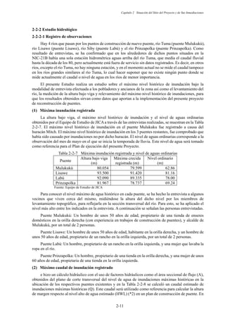 Capítulo 2 Situación del Sitio del Proyecto y de Sus Inmediaciones
2-11
Estudio hidrológico
Registro de observaciones
Hay 4 ríos que pasan por los puntos de construcción de nuevo puente, río Tuma (puente Mulukukú),
río Lisawe (puente Lisawe), río Siby (puente Labú) y el río Prinzapolka (puente Prinzapolka). Como
resultado de entrevistas, se ha confirmado que en los alrededores de dichos puntos situados en la
NIC-21B había una sola estación hidrométrica aguas arriba del río Tuma, que medía el caudal fluvial
hasta la década de los 80, pero actualmente está fuera de servicio sin datos registrados. Es decir, en otros
ríos, excepto el río Tuma, no hay ninguna estación, y en el momento actual no se mide el caudal tampoco
en los ríos grandes similares al río Tuma, lo cual hacer suponer que no existe ningún punto donde se
mide actualmente el caudal o nivel de agua en los ríos de menor importancia.
El presente Estudio realiza un estudio sobre el máximo nivel histórico de inundación bajo la
modalidad de entrevista efectuada a los pobladores y ancianos de la zona así como el levantamiento del
río, la medición de la altura bajo viga y relevamiento del máximo nivel histórico de inundaciones, para
que los resultados obtenidos sirvan como datos que aportan a la implementación del presente proyecto
de reconstrucción de puentes.
Máxima inundación registrada
La altura bajo viga, el máximo nivel histórico de inundación y el nivel de aguas ordinarias
obtenidos por el Equipo de Estudio de JICAa través de las entrevistas realizadas, se muestran en la Tabla
2-2-7. El máximo nivel histórico de inundación en el puente Mulukuku fue registrado a causa del
huracán Mitch. El máximo nivel histórico de inundación en los 3 puentes restantes, fue comprobado que
había sido causado por inundaciones no por dicho huracán. El nivel de aguas ordinarias corresponde a la
observación del mes de mayo en el que se inicia la temporada de lluvia. Este nivel de agua será tomado
como referencia para el Plan de ejecución del presente Proyecto.
Tabla 2-2-7 Máxima inundación registrada y nivel de aguas ordinarias
Puente
Altura bajo viga
(m)
Máxima crecida
registrada (m)
Nivel ordinario
(m)
Mulukukú 80.054 79.599 62.86
Lisawe 93.500 91.420 81.16
Labú 92.090 89.335 78.00
Prinzapolka 81.967 78.737 69.24
Fuente: Equipo de Estudio de JICA
Para conocer el nivel máximo de agua histórico en cada puente, se ha hecho la entrevista a algunos
vecinos que viven cerca del mismo, midiéndose la altura del dicho nivel por los miembros de
levantamiento topográfico, para reflejarla en la sección transversal del río. Para esto, se ha aplicado el
nivel más alto entre los indicados en la entrevista. A continuación se señalan las personas entrevistadas.
Puente Mulukukú: Un hombre de unos 50 años de edad, propietario de una tienda de enseres
domésticos en la orilla derecha (con experiencia en trabajos de construcción de puentes), y alcalde de
Mulukukú, por un total de 2 personas.
Puente Lisawe: Un hombre de unos 50 años de edad, habitante en la orilla derecha, y un hombre de
unos 50 años de edad, propietario de un rancho en la orilla izquierda, por un total de 2 personas.
Puente Labú: Un hombre, propietario de un rancho en la orilla izquierda, y una mujer que lavaba la
ropa en el río.
Puente Prinzapolka: Un hombre, propietario de una tienda en la orilla derecha, y una mujer de unos
60 años de edad, propietaria de una tienda en la orilla izquierda.
Máximo caudal de inundación registrado
e hizo un cálculo hidráulico con el uso de factores hidráulicos como el área seccional de flujo (A),
obtenidos del plano de corte transversal del nivel de agua de inundaciones máximas históricas en la
ubicación de los respectivos puentes existentes y en la Tabla 2-2-8 se calculó un caudal estimado de
inundaciones máximas históricas (Q). Este caudal será utilizado como referencia para calcular la altura
de margen respecto al nivel alto de agua estimado (HWL) (*2) en un plan de construcción de puente. En
 