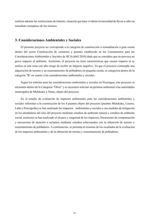 iv
realizan además las restricciones de tránsito, situación que hace evidente la necesidad de llevar a cabo un
inmediato reemplazo de los mismos.
3. Consideraciones Ambientales y Sociales
El presente proyecto no corresponde a la categoría de construcción o remodelación a gran escala
dentro del sector Construcción de carreteras y puentes establecido en los Lineamientos para las
Consideraciones Ambientales y Sociales de JICA (abril 2010) dado que se considera que no provoca un
grave impacto al ambiente. Asimismo, el proyecto no tiene características que causen impacto ni se
realiza en una zona con alto riesgo de recibir un impacto negativo. Ya que el proyecto contempla una
adquisición de terreno y un reasentamiento de pobladores en pequeña escala, se categoriza dentro de la
categoría "B" en cuanto a las consideraciones ambientales y sociales.
Según los trámites para las consideraciones ambientales y sociales en Nicaragua, este proyecto se
encuentra dentro de la Categoría “Otros” y es necesario solicitar un permiso ambiental a las autoridades
municipales de Mulukuku y Siuna, objeto del proyecto.
En el estudio de evaluación de impactos ambientales para las consideracioens ambientales y
sociales referentes a la construcción de los 4 puentes objeto del proyecto (puentes Mulukuku, Lisawe,
Labú y Prinzapolka) se han analizado los impactos ambientales y sociales y sus medidas de mitigación
en los alrededores del sitio del proyecto mediante estudios de ambiente natural y estudios de ambiente
social, asimismo se han analizado el alcance y magnitud de los impactos, lineamiento de compensación
y mecanismo de atención a reclamos mediante estudios relacionados con la obtención de terreno y
reasentamiento de pobladores. A continuación, se presenta el resumen de los resultados de la evaluación
de los impactos ambientales y de la obtención de terreno y reasentamiento de pobladores.
 