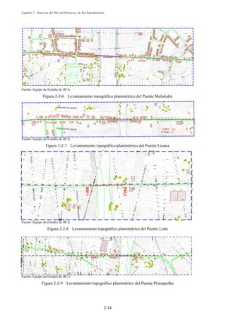 Capítulo 2 Situación del Sitio del Proyecto y de Sus Inmediaciones
2-14
Fuente: Equipo de Estudio de JICA
Figura 2-2-6 Levantamiento topográfico planimétrico del Puente Mulukukú
Fuente: Equipo de Estudio de JICA
Figura 2-2-7 Levantamiento topográfico planimétrico del Puente Lisawe
Fuente: Equipo de Estudio de JICA
Figura 2-2-8 Levantamiento topográfico planimétrico del Puente Labú
Fuente: Equipo de Estudio de JICA
Figura 2-2-9 Levantamiento topográfico planimétrico del Puente Prinzapolka
 
