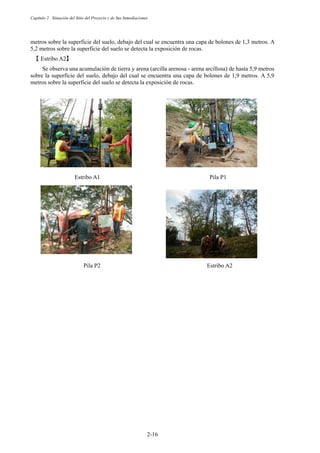 Capítulo 2 Situación del Sitio del Proyecto y de Sus Inmediaciones
2-16
metros sobre la superficie del suelo, debajo del cual se encuentra una capa de bolones de 1,3 metros. A
5,2 metros sobre la superficie del suelo se detecta la exposición de rocas.
䛆 Estribo A2䛇
Se observa una acumulación de tierra y arena (arcilla arenosa - arena arcillosa) de hasta 5,9 metros
sobre la superficie del suelo, debajo del cual se encuentra una capa de bolones de 1,9 metros. A 5,9
metros sobre la superficie del suelo se detecta la exposición de rocas.
Estribo A1                 Pila P1
Pila P2                  Estribo A2
 
 