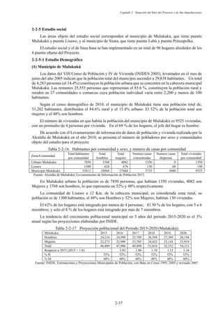 Capítulo 2 Situación del Sitio del Proyecto y de Sus Inmediaciones
2-37
Estudio social
Las áreas objeto del estudio social corresponden al municipio de Mulukukú, que tiene puente
Mulukukú y puente Lisawe, y al municipio de Siuna, que tiene puente Labú y puente Prinzapolka.
El estudio social y el de línea basa se han implementado en un total de 96 hogares alrededor de los
4 puente objeto del Proyecto.
Estudio Demográfico
Municipio de Mulukukú
Los datos del VIII Censo de Población y IV de Vivienda (INIDES 2005), levantados en el mes de
junio del año 2005 indican que la población total del municipio ascendió a 29,838 habitantes. Un total
de 4,283 personas (el 14.4%) constituyen la población urbana que se concentra en la cabecera municipal
Mulukukú. Las restantes 25,555 personas que representan el 85.6 %, constituyen la población rural y
residen en 27 comunidades o comarcas cuya población individual varía entre 2,200 y menos de 100
habitantes.
Según el censo demográfico de 2010, el municipio de Mulukukú tiene una población total de,
51,202 habitantes, distribuidos el 84.6% rural y el 15.4% urbano. El 52% de la población total son
mujeres y el 48% son hombres.
El número de viviendas en que habita la población del municipio de Mulukukú es 9525 viviendas,
con un promedio de 4 personas por vivienda. En el 69 % de los hogares, el jefe del hogar es hombre.
De acuerdo con el Levantamiento de información de datos de población y vivienda realizado por la
Alcaldía de Mulukukú en el año 2010, se presenta el número de pobladores por sexo y comunidades
objeto del estudio para el proyecto.
Tabla 2-2-16 Habitantes por comunidad y sexo, y número de casas por comunidad
Zona/Comunidad
Total habitantes
por comunidad
Total
hombres
Total
mujeres
Numero casas
concentradas
Numero casas
dispersas
Total viviendas
por comunidad
Urbano Mulukukú 7850 3768 4082 1350 0 1350
Lisawe 1300 624 676 130 60 190
Municipio Mulukukú 52012 24968 27044 5725 3800 9525
Fuente: Alcaldía de Mulukukú, Levantamiento de Información de Población 2015.
En Mulukukú urbano la población es de 7850 personas, que habitan 1350 viviendas, 4082 son
Mujeres y 3768 son hombres, lo que representa un 52% y 48% respectivamente.
La comunidad de Lisawe a 12 Km. de la cabecera municipal, es considerada zona rural, su
población es de 1300 habitantes, el 48% son Hombres y 52% son Mujeres; habitan 130 viviendas.
El 62% de los hogares está integrado por menos de 4 personas; El 30 % de los hogares, con 5 a 6
miembros; y solo el 8 % de los hogares está integrado por más de 7 miembros.
La tendencia del crecimiento poblacional municipal en 5 años del periodo 2015-2020 es el 3%
anual según las proyecciones elaboradas por INIDE.
Tabla 2-2-17 Proyección poblacional del Periodo 2015-2020 (Mulukukú)
Mulukukú 2015 2016 2017 2018 2019 2020
Hombres 24,216 24,998 25,789 26,594 27,389 28,194
Mujeres 22,273 22,988 23,705 24,422 25,143 25,919
Total 46,489 47,986 49,494 51,016 52,532 54,113
Respecto a 2015 (2015 = 1.0) 1.03 1.06 1.10 1.13 1.16
% H 52% 52% 52% 52% 52% 52%
% M 48% 48% 48% 48% 48% 48%
Fuente: INIDE, Estimaciones y Proyecciones Municipales de Población, con Base en Censo 1995, 2005 y revisado 2007
 