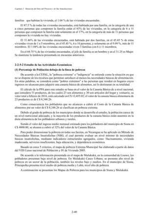 Capítulo 2 Situación del Sitio del Proyecto y de Sus Inmediaciones
2-40
familias que habitan la vivienda, el 1.04 % de las viviendas encuestadas.
El 87.5 % de todas las viviendas encuestadas, está habitada por una familia, en la categoría de una
a cinco personas que componen la familia están el 83% de las viviendas, en la categoría de 6 a 11
personas que componen la familia está solamente en el 17%, en la categoría de más de 11 personas que
componen la vivienda no hay viviendas.
El 11.46% de las viviendas encuestadas, está habitada por dos familias, en el 45.45 % de estas
viviendas viven de 1 a 5 miembros, en el 45.45 %, 6 a 10 personas, y solamente en el 9.09 %, más de 11
miembros. El 1.04% de las viviendas encuestadas viven 3 familias con 6 ó 11 miembros.
En el 68.75 % de las viviendas encuestadas, el jefe de familia es un hombre y en el 31.25 es Mujer.
Se mantiene la tendencia presentada en encuestas anteriores.
Estudio de las Actividades Económicas
Porcentaje de Población debajo de la línea de pobreza
De acuerdo a la CEPAL, la pobreza extrema o indigencia se entiende como la situación en que
no se dispone de los recursos que permitan satisfacer al menos las necesidades básicas de alimentación.
En otras palabras, se considera como pobres extremos a las personas que residen en hogares cuyos
ingresos no alcanzan para adquirir una canasta básica de alimentos, así lo destinaran en su totalidad.
El cálculo de la PPA para este estudio se basa en el valor de la Canasta Básica de a nivel nacional,
que considera 53 productos, de los cuales 23 son alimentos y 30 son artículos del hogar y vestuario, su
valor total a febrero de 2016, está calculado en C$ 12,455.02; el valor de la canasta básica alimentaria de
23 productos es de C$ 8,348.26.
Como consecuencia los pobladores que no alcancen a cubrir el Costo de la Canasta Básica de
alimentos por un valor de C$ 8,348.26 se clasifican en pobreza extrema.
Debido al grado de pobreza de los municipios donde se desarrolla el estudio, la población carece de
un nivel nutricional adecuado, y la mayoría de los productos de la canasta básica están ausentes en la
dieta alimenticia de los pobladores urbanos y rurales.
Siendo el valor del ingreso medio mensual estimado para los pobladores del municipio de Siuna en
C$ 4000.00, se alcanza a cubrir el 32% del valor de la Canasta Básica.
Para poder dimensionar la pobreza en todas sus facetas, en Nicaragua se ha aplicado en Método de
Necesidades Básicas Insatisfechas (NBI), el cual permite evaluar un nivel mínimo de necesidades
básicas insatisfechas, mediante indicadores estructurales agregados, como: Hacinamiento, vivienda
inadecuada, servicios insuficientes, baja educación, y dependencia económica.
Basado en estos 5 criterios, el mapa de pobreza Extrema Municipal fue elaborado a partir de datos
del VIII Censo nacional de Población y IV de Vivienda 2005.
De acuerdo a la información presentada en el mapa de Mulukukú, en la comunidad de Lisawe, los
pobladores presentan bajo nivel de pobreza. En Mulukukú Casco Urbano, se presenta alto nivel de
pobreza en un sector de la población, también los niveles bajo y medios. En el municipio de Siuna,
Prinzapolka presenta nivel medio de pobreza media y Labú, nivel alto de pobreza.
A continuación se presentan los Mapas de Pobreza para los municipios de Siuna y Mulukukú.
 