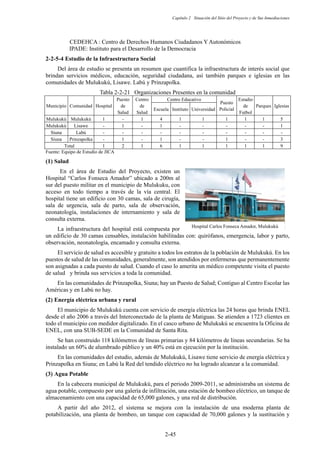 Capítulo 2 Situación del Sitio del Proyecto y de Sus Inmediaciones
2-45
CEDEHCA : Centro de Derechos Humanos Ciudadanos Y Autonómicos
IPADE: Instituto para el Desarrollo de la Democracia
Estudio de la Infraestructura Social
Del área de estudio se presenta un resumen que cuantifica la infraestructura de interés social que
brindan servicios médicos, educación, seguridad ciudadana, así también parques e iglesias en las
comunidades de Mulukukú, Lisawe. Labú y Prinzapolka.
Tabla 2-2-21 Organizaciones Presentes en la comunidad
Municipio Comunidad Hospital
Puesto
de
Salud
Centro
de
Salud
Centro Educativo
Puesto
Policial
Estadio
de
Futbol
Parques Iglesias
Escuela Instituto Universidad
Mulukukú Mulukukú 1 - 1 4 1 1 1 1 1 5
Mulukukú Lisawe - 1 - 1 - - - - - 1
Siuna Labú - - - - - - - - - -
Siuna Prinzapolka - 1 - 1 - - 1 - - 3
Total 1 2 1 6 1 1 1 1 1 9
Fuente: Equipo de Estudio de JICA
Salud
En el área de Estudio del Proyecto, existen un
Hospital “Carlos Fonseca Amador” ubicado a 200m al
sur del puesto militar en el municipio de Mulukuku, con
acceso en todo tiempo a través de la vía central. El
hospital tiene un edificio con 30 camas, sala de cirugía,
sala de urgencia, sala de parto, sala de observación,
neonatología, instalaciones de internamiento y sala de
consulta externa.
La infraestructura del hospital está compuesta por
un edificio de 30 camas censables, instalación habilitadas con: quirófanos, emergencia, labor y parto,
observación, neonatología, encamado y consulta externa.
El servicio de salud es accesible y gratuito a todos los estratos de la población de Mulukukú. En los
puestos de salud de las comunidades, generalmente, son atendidos por enfermeras que permanentemente
son asignadas a cada puesto de salud. Cuando el caso lo amerita un médico competente visita el puesto
de salud y brinda sus servicios a toda la comunidad.
En las comunidades de Prinzapolka, Siuna; hay un Puesto de Salud; Contiguo al Centro Escolar las
Américas y en Labú no hay.
Energía eléctrica urbana y rural
El municipio de Mulukukú cuenta con servicio de energía eléctrica las 24 horas que brinda ENEL
desde el año 2006 a través del Interconectado de la planta de Matiguas. Se atienden a 1723 clientes en
todo el municipio con medidor digitalizado. En el casco urbano de Mulukukú se encuentra la Oficina de
ENEL, con una SUB-SEDE en la Comunidad de Santa Rita.
Se han construido 118 kilómetros de líneas primarias y 84 kilómetros de líneas secundarias. Se ha
instalado un 60% de alumbrado público y un 40% está en ejecución por la institución.
En las comunidades del estudio, además de Mulukukú, Lisawe tiene servicio de energía eléctrica y
Prinzapolka en Siuna; en Labú la Red del tendido eléctrico no ha logrado alcanzar a la comunidad.
Agua Potable
En la cabecera municipal de Mulukukú, para el periodo 2009-2011, se administraba un sistema de
agua potable, compuesto por una galería de infiltración, una estación de bombeo eléctrico, un tanque de
almacenamiento con una capacidad de 65,000 galones, y una red de distribución.
A partir del año 2012, el sistema se mejora con la instalación de una moderna planta de
potabilización, una planta de bombeo, un tanque con capacidad de 70,000 galones y la sustitución y
Hospital Carlos Fonseca Amador, Mulukukú㻌
 