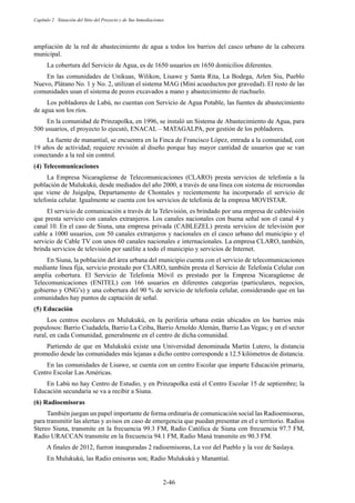 Capítulo 2 Situación del Sitio del Proyecto y de Sus Inmediaciones
2-46
ampliación de la red de abastecimiento de agua a todos los barrios del casco urbano de la cabecera
municipal.
La cobertura del Servicio de Agua, es de 1650 usuarios en 1650 domicilios diferentes.
En las comunidades de Unikuas, Wilikon, Lisawe y Santa Rita, La Bodega, Arlen Siu, Pueblo
Nuevo, Plátano No. 1 y No. 2, utilizan el sistema MAG (Mini acueductos por gravedad). El resto de las
comunidades usan el sistema de pozos excavados a mano y abastecimiento de riachuelo.
Los pobladores de Labú, no cuentan con Servicio de Agua Potable, las fuentes de abastecimiento
de agua son los ríos.
En la comunidad de Prinzapolka, en 1996, se instaló un Sistema de Abastecimiento de Agua, para
500 usuarios, el proyecto lo ejecutó, ENACAL – MATAGALPA, por gestión de los pobladores.
La fuente de manantial, se encuentra en la Finca de Francisco López, entrada a la comunidad, con
19 años de actividad; requiere revisión al diseño porque hay mayor cantidad de usuarios que se van
conectando a la red sin control.
Telecomunicaciones
La Empresa Nicaragüense de Telecomunicaciones (CLARO) presta servicios de telefonía a la
población de Mulukukú, desde mediados del año 2000, a través de una línea con sistema de microondas
que viene de Juigalpa, Departamento de Chontales y recientemente ha incorporado el servicio de
telefonía celular. Igualmente se cuenta con los servicios de telefonía de la empresa MOVISTAR.
El servicio de comunicación a través de la Televisión, es brindado por una empresa de cablevisión
que presta servicio con canales extranjeros. Los canales nacionales con buena señal son el canal 4 y
canal 10. En el caso de Siuna, una empresa privada (CABLEZEL) presta servicios de televisión por
cable a 1000 usuarios, con 50 canales extranjeros y nacionales en el casco urbano del municipio y el
servicio de Cable TV con unos 60 canales nacionales e internacionales. La empresa CLARO, también,
brinda servicios de televisión por satélite a todo el municipio y servicios de Internet.
En Siuna, la población del área urbana del municipio cuenta con el servicio de telecomunicaciones
mediante línea fija, servicio prestado por CLARO, también presta el Servicio de Telefonía Celular con
amplia cobertura. El Servicio de Telefonía Móvil es prestado por la Empresa Nicaragüense de
Telecomunicaciones (ENITEL) con 166 usuarios en diferentes categorías (particulares, negocios,
gobierno y ONG’s) y una cobertura del 90 % de servicio de telefonía celular, considerando que en las
comunidades hay puntos de captación de señal.
Educación
Los centros escolares en Mulukukú, en la periferia urbana están ubicados en los barrios más
populosos: Barrio Ciudadela, Barrio La Ceiba, Barrio Arnoldo Alemán, Barrio Las Vegas; y en el sector
rural, en cada Comunidad, generalmente en el centro de dicha comunidad.
Partiendo de que en Mulukukú existe una Universidad denominada Martin Lutero, la distancia
promedio desde las comunidades más lejanas a dicho centro corresponde a 12.5 kilómetros de distancia.
En las comunidades de Lisawe, se cuenta con un centro Escolar que imparte Educación primaria,
Centro Escolar Las Américas.
En Labú no hay Centro de Estudio, y en Prinzapolka está el Centro Escolar 15 de septiembre; la
Educación secundaria se va a recibir a Siuna.
Radioemisoras
También juegan un papel importante de forma ordinaria de comunicación social las Radioemisoras,
para transmitir las alertas y avisos en caso de emergencia que puedan presentar en el e territorio. Radios
Stereo Siuna, transmite en la frecuencia 99.3 FM, Radio Católica de Siuna con frecuencia 97.7 FM,
Radio URACCAN transmite en la frecuencia 94.1 FM, Radio Maná transmite en 90.3 FM.
A finales de 2012, fueron inauguradas 2 radioemisoras, La voz del Pueblo y la voz de Saslaya.
En Mulukukú, las Radio emisoras son; Radio Mulukukú y Manantial.
 