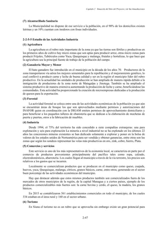 Capítulo 2 Situación del Sitio del Proyecto y de Sus Inmediaciones
2-47
Alcantarillado Sanitario
La Municipalidad no dispone de ese servicio a la población, en el 90% de los domicilios existen
letrinas y un 10% cuentan con inodoros con fosas individuales.
Estudio de las Actividades Industria
Agricultura
La agricultura es el rubro más importante de la zona ya que las tierras son fértiles y productivas en
los primeros años de cultivo hay micro zonas que son aptas para producir arroz, otras micro zonas para
producir Frijoles, Tubérculos como Yuca, Quequisque y malanga, frutales y hortalizas, lo que hace que
la agricultura sea la principal fuente de trabajo de la población del campo.
Ganadería Mayor y Menor
El hato ganadero fue introducido en el municipio en la década de los años 70. Productores de la
zona transportaron vía aérea los mejores sementales para la repoblación y el mejoramiento genético, lo
cual conllevó a producir carne y leche de buena calidad y ser en la región el municipio líder del rubro
productivo. En la actualidad las unidades de producción se han ampliada de manera rápida debido a la
inmigración de productores de la zona norte de Matagalpa y Jinotega. También se ha ampliado el
sistema productivo de manera extensiva aumentando la producción de leche y carne, beneficiándose las
comunidades. Esta actividad ha proporcionado la creación de microempresas dedicadas a la producción
de quesos para la exportación.
Forestal
La actividad forestal se coloca entre una de las actividades económicas de la población ya que aún
se encuentran áreas de bosque los que son aprovechados mediante permisos y autorizaciones del
INAFOR quien en coordinación con la DIGAM emiten permisos de aprovechamiento domiciliares y
para beneficiar a los pequeños talleres de ebanistería que se dedican a la elaboración de mochetas de
puerta y puertas, otros a la fabricación de muebles.
Industria
Desde 1994, el 75% del territorio ha sido concedido a siete compañías extranjeras: una para
explotación y seis para exploración La minería a nivel industrial no se ha explotado en los últimos 22
años las concesiones mineras existentes se han dedicado solamente a explorar y poner en la bolsa de
valores de los estados unidos de Norteamérica para ser vendida y obtener ganancias, entre otras son las
zonas que según los sondeos representan las vetas más productivas en oro, zink, cobre, hierro, Plata.
Comercios y servicios
Este servicio es uno de los más representativos de la economía local, se caracteriza en parte por el
comercio de productos provenientes principalmente del pacífico tales como ropa, calzado,
electrodomésticos, abarrotería. Los cuales llegan al municipio a través de la vía terrestre, los precios son
relativos a los gastos que se incurren.
Localmente se comercializan productos que se producen en el municipio como queso, cuajada,
huevos, yuca, Quequisque, malanga, cítricos, granos básicos, carne, entre otros; generando en el sector
buen porcentaje de las actividades económicas del municipio.
Hay que destacar además que estos mismos productos también son comercializados fuera de los
mercados de otros municipios de la región, de la capital Managua y a ciertos países, ejemplo de los
productos comercializables más fuertes son: la carne bovina y cerdo, el queso, la madera, los granos
básicos.
En 2015 se contabilizaron 561 establecimientos comerciales en todo el municipio, de los cuales
334 estaban en el área rural y 160 en el sector urbano.
Turismo
En Siuna el turismo no es un rubro que se aprovecha sin embargo existe un gran potencial para
 