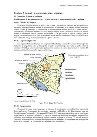 Capítulo 3 Consideraciones Ambientales y Sociales
3-1
Consideraciones Ambientales y Sociales
3-1 Evaluación de impacto ambiental
Resumen de los componentes del Proyecto que genera impactos ambientales y sociales
Objetivo del proyecto
El presente Proyecto, el cual se lleva a cabo en base a una solicitud realizada por la República de
Nicaragua, tiene por objetivo mejorar la infraestructura de transporte en la sección ubicada entre Rio
Blanco y Siuna y contempla la construcción de cuatro puentes (Puente Mulukukú, Puente Lisawe,
Puente Labú y Puente Prinzapolka), así como el mejoramiento de sus caminos de acceso. Los nuevos
puentes se construirán sobre la carretera nacional (NIC-21B) que conecta la capital, Managua, con la
Región Autónoma de la Costa Caribe Norte (RACCN), en el tramo comprendido entre Río Blanco, en la
zona central del país, y el municipio de Siuna (aprox. 115 km).
Lugares del proyecto
Los lugares objeto del Proyecto son los puentes Mulukukú y Lisawe ubicados en el municipio de
Mulukukú y los puentes Labú y Prinzapolka ubicados en el municipio de Siuna, ubicados sobre la
carretera NIC-21B, y serán reconstruidos junto con los caminos de acceso para los nuevos puentes. El
mapa a continuación muestra los lugares del proyecto.
Fuente: Equipo de Estudio de JICA
Figura 3-1-1 Lugar del Proyecto
Categorización
El presente proyecto no corresponde a la categoría de construcción o remodelación a gran escala
dentro del sector Construcción de carreteras y puentes establecido en los Lineamientos para las
Consideraciones Ambientales y Sociales de JICA (abril 2010) dado que se considera que no provoca un
grave impacto al ambiente. Asimismo, el proyecto no tiene características que causen impacto ni se
realiza en una zona con alto riesgo de recibir o causar un impacto negativo. Ya que el proyecto
contempla la adquisición del terreno y el reasentamiento de pobladores en pequeña escala, se categoriza
dentro de la categoría B en cuanto a las consideraciones ambientales.
Siuna
Municipio de Siuna
Puente Prinzapolka
Puente Labú
Puente Lisawe
Puente Mulukukú
Municipio de Mulukukú
Río Blanco
Managua
Región autónomadelaCosta Caribe
NorteᲢRACCNᲣ
 
