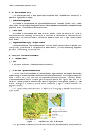Capítulo 3 Consideraciones Ambientales y Sociales
3-2
Resumen de las obras
En el presente proyecto, se debe prestar especial atención a las consideraciones ambientales en
torno a las siguientes actividades:
Construcción de puentes
Actividades de reconstrucción los 4 puentes objeto (Puente Mulukukú, Puente Lisawe, Puente
Labú, Puente Prinzapolka) que incluyen la construcción de la superestructura (obras de superestructura)
y estribos, pilares y cimientos (obras de subestructura).
Vías de acceso
Actividades de construcción vial para los cuatro puentes objeto, que incluyen las obras de
movimiento de tierra, terraplén y la construcción de estructuras de concreto anexos, relacionadas con la
construcción de vías de acceso desde la ubicación del puente existente hasta el lugar construcción del
nuevo puente.
Campamento de trabajo y vías provisionales
Establecimiento de un campamento de trabajo necesario para la construcción de los puentes y sus
vías de acceso, y construcción de vías provisionales para la entrada y salida de materiales y maquinaria
pesada del campamento y la zona de la obra.
Situación socio-ambiental de base
Entorno natural
Clima
Conforme al estudio del clima anteriormente mencionado.
Uso del suelo y potencial uso del suelo
El uso del suelo en los alrededores de los cuatro puentes objeto es similar. Se compone básicamente
de pastizales y de manera dispersa se encuentran también bosques de árboles latifolios y tierras agrícolas
donde se cultivan maíz y yuca, entre otros. Se compone básicamente de pastizales y de manera dispersa
se encuentran también bosques y tierras agrícolas donde se cultivan maíz y yuca, entre otros. Se ha
observado también que en las inmediaciones cercanas al pie de los cuatro puentes, (entre 100 a 200
metros a lo largo de la carretera), existen puestos comerciales y algunas viviendas formando una
pequeña comunidad.
En la figura de la derecha se muestra el uso del suelo en Nicaragua y se indica la ubicación de los
cuatro puentes.
Fuente: MARENA
Figura 3-1-2 Mapa de uso del suelo en Nicaragua
En lo que respecta al potencial de uso del suelo, se considera que el suelo en los alrededores de los
 