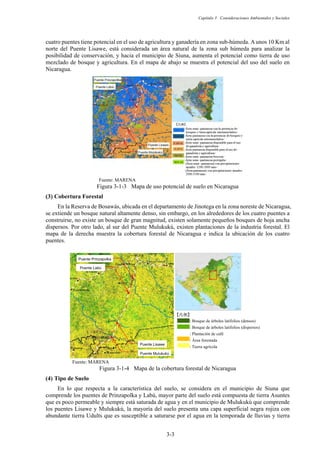 Capítulo 3 Consideraciones Ambientales y Sociales
3-3
: Bosque de árboles latifolios (densos)
: Bosque de árboles latifolios (dispersos)
: Plantación de café
: Área forestada
: Tierra agrícola
Ẕϻ̊ẕᴾ
Puente Prinzapolkaᴾ
Puente Labúᴾ
Puente Lisaweᴾ
Puente Mulukukúᴾ
cuatro puentes tiene potencial en el uso de agricultura y ganadería en zona sub-húmeda. Aunos 10 Km al
norte del Puente Lisawe, está considerada un área natural de la zona sub húmeda para analizar la
posibilidad de conservación, y hacia el municipio de Siuna, aumenta el potencial como tierra de uso
mezclado de bosque y agricultura. En el mapa de abajo se muestra el potencial del uso del suelo en
Nicaragua.
Fuente: MARENA
Figura 3-1-3 Mapa de uso potencial de suelo en Nicaragua
Cobertura Forestal
En la Reserva de Bosawás, ubicada en el departamento de Jinotega en la zona noreste de Nicaragua,
se extiende un bosque natural altamente denso, sin embargo, en los alrededores de los cuatro puentes a
construirse, no existe un bosque de gran magnitud, existen solamente pequeños bosques de hoja ancha
dispersos. Por otro lado, al sur del Puente Mulukukú, existen plantaciones de la industria forestal. El
mapa de la derecha muestra la cobertura forestal de Nicaragua e indica la ubicación de los cuatro
puentes.
Fuente: MARENA
Figura 3-1-4 Mapa de la cobertura forestal de Nicaragua
Tipo de Suelo
En lo que respecta a la característica del suelo, se considera en el municipio de Siuna que
comprende los puentes de Prinzapolka y Labú, mayor parte del suelo está compuesta de tierra Asuntes
que es poco permeable y siempre está saturada de agua y en el municipio de Mulukukú que comprende
los puentes Lisawe y Mulukukú, la mayoría del suelo presenta una capa superficial negra rojiza con
abundante tierra Udults que es susceptible a saturarse por el agua en la temporada de lluvias y tierra
 