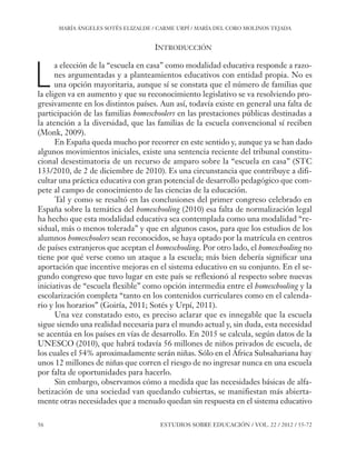 ESE#22_Ana_v1 01/06/12 10:02 Página 56

MARÍA ÁNGELES SOTÉS ELIZALDE / CARME URPÍ / MARÍA DEL CORO MOLINOS TEJADA

INTRODUCCIÓN

L

a elección de la “escuela en casa” como modalidad educativa responde a razones argumentadas y a planteamientos educativos con entidad propia. No es
una opción mayoritaria, aunque sí se constata que el número de familias que
la eligen va en aumento y que su reconocimiento legislativo se va resolviendo progresivamente en los distintos países. Aun así, todavía existe en general una falta de
participación de las familias homeschoolers en las prestaciones públicas destinadas a
la atención a la diversidad, que las familias de la escuela convencional sí reciben
(Monk, 2009).
En España queda mucho por recorrer en este sentido y, aunque ya se han dado
algunos movimientos iniciales, existe una sentencia reciente del tribunal constitucional desestimatoria de un recurso de amparo sobre la “escuela en casa” (STC
133/2010, de 2 de diciembre de 2010). Es una circunstancia que contribuye a dificultar una práctica educativa con gran potencial de desarrollo pedagógico que compete al campo de conocimiento de las ciencias de la educación.
Tal y como se resaltó en las conclusiones del primer congreso celebrado en
España sobre la temática del homeschooling (2010) esa falta de normalización legal
ha hecho que esta modalidad educativa sea contemplada como una modalidad “residual, más o menos tolerada” y que en algunos casos, para que los estudios de los
alumnos homeschoolers sean reconocidos, se haya optado por la matrícula en centros
de países extranjeros que aceptan el homeschooling. Por otro lado, el homeschooling no
tiene por qué verse como un ataque a la escuela; más bien debería significar una
aportación que incentive mejoras en el sistema educativo en su conjunto. En el segundo congreso que tuvo lugar en este país se reflexionó al respecto sobre nuevas
iniciativas de “escuela flexible” como opción intermedia entre el homeschooling y la
escolarización completa “tanto en los contenidos curriculares como en el calendario y los horarios” (Goiría, 2011; Sotés y Urpí, 2011).
Una vez constatado esto, es preciso aclarar que es innegable que la escuela
sigue siendo una realidad necesaria para el mundo actual y, sin duda, esta necesidad
se acentúa en los países en vías de desarrollo. En 2015 se calcula, según datos de la
UNESCO (2010), que habrá todavía 56 millones de niños privados de escuela, de
los cuales el 54% aproximadamente serán niñas. Sólo en el África Subsahariana hay
unos 12 millones de niñas que corren el riesgo de no ingresar nunca en una escuela
por falta de oportunidades para hacerlo.
Sin embargo, observamos cómo a medida que las necesidades básicas de alfabetización de una sociedad van quedando cubiertas, se manifiestan más abiertamente otras necesidades que a menudo quedan sin respuesta en el sistema educativo

56

ESTUDIOS SOBRE EDUCACIÓN / VOL. 22 / 2012 / 55-72

 