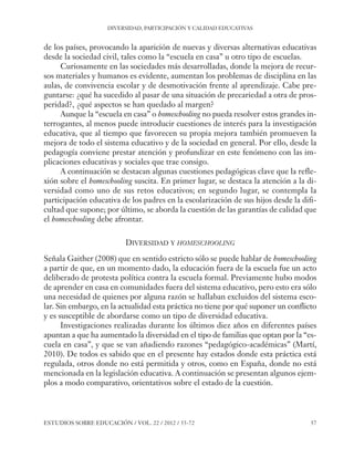 ESE#22_Ana_v1 01/06/12 10:02 Página 57

DIVERSIDAD, PARTICIPACIÓN Y CALIDAD EDUCATIVAS

de los países, provocando la aparición de nuevas y diversas alternativas educativas
desde la sociedad civil, tales como la “escuela en casa” u otro tipo de escuelas.
Curiosamente en las sociedades más desarrolladas, donde la mejora de recursos materiales y humanos es evidente, aumentan los problemas de disciplina en las
aulas, de convivencia escolar y de desmotivación frente al aprendizaje. Cabe preguntarse: ¿qué ha sucedido al pasar de una situación de precariedad a otra de prosperidad?, ¿qué aspectos se han quedado al margen?
Aunque la “escuela en casa” o homeschooling no pueda resolver estos grandes interrogantes, al menos puede introducir cuestiones de interés para la investigación
educativa, que al tiempo que favorecen su propia mejora también promueven la
mejora de todo el sistema educativo y de la sociedad en general. Por ello, desde la
pedagogía conviene prestar atención y profundizar en este fenómeno con las implicaciones educativas y sociales que trae consigo.
A continuación se destacan algunas cuestiones pedagógicas clave que la reflexión sobre el homeschooling suscita. En primer lugar, se destaca la atención a la diversidad como uno de sus retos educativos; en segundo lugar, se contempla la
participación educativa de los padres en la escolarización de sus hijos desde la dificultad que supone; por último, se aborda la cuestión de las garantías de calidad que
el homeschooling debe afrontar.
DIVERSIDAD Y HOMESCHOOLING
Señala Gaither (2008) que en sentido estricto sólo se puede hablar de homeschooling
a partir de que, en un momento dado, la educación fuera de la escuela fue un acto
deliberado de protesta política contra la escuela formal. Previamente hubo modos
de aprender en casa en comunidades fuera del sistema educativo, pero esto era sólo
una necesidad de quienes por alguna razón se hallaban excluidos del sistema escolar. Sin embargo, en la actualidad esta práctica no tiene por qué suponer un conflicto
y es susceptible de abordarse como un tipo de diversidad educativa.
Investigaciones realizadas durante los últimos diez años en diferentes países
apuntan a que ha aumentado la diversidad en el tipo de familias que optan por la “escuela en casa”, y que se van añadiendo razones “pedagógico-académicas” (Martí,
2010). De todos es sabido que en el presente hay estados donde esta práctica está
regulada, otros donde no está permitida y otros, como en España, donde no está
mencionada en la legislación educativa. A continuación se presentan algunos ejemplos a modo comparativo, orientativos sobre el estado de la cuestión.

ESTUDIOS SOBRE EDUCACIÓN / VOL. 22 / 2012 / 55-72

57

 