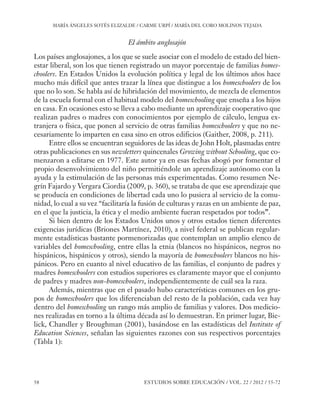ESE#22_Ana_v1 01/06/12 10:02 Página 58

MARÍA ÁNGELES SOTÉS ELIZALDE / CARME URPÍ / MARÍA DEL CORO MOLINOS TEJADA

El ámbito anglosajón
Los países anglosajones, a los que se suele asociar con el modelo de estado del bienestar liberal, son los que tienen registrado un mayor porcentaje de familias homeschoolers. En Estados Unidos la evolución política y legal de los últimos años hace
mucho más difícil que antes trazar la línea que distingue a los homeschoolers de los
que no lo son. Se habla así de hibridación del movimiento, de mezcla de elementos
de la escuela formal con el habitual modelo del homeschooling que enseña a los hijos
en casa. En ocasiones esto se lleva a cabo mediante un aprendizaje cooperativo que
realizan padres o madres con conocimientos por ejemplo de cálculo, lengua extranjera o física, que ponen al servicio de otras familias homeschoolers y que no necesariamente lo imparten en casa sino en otros edificios (Gaither, 2008, p. 211).
Entre ellos se encuentran seguidores de las ideas de John Holt, plasmadas entre
otras publicaciones en sus newsletters quincenales Growing without Schooling, que comenzaron a editarse en 1977. Este autor ya en esas fechas abogó por fomentar el
propio desenvolvimiento del niño permitiéndole un aprendizaje autónomo con la
ayuda y la estimulación de las personas más experimentadas. Como resumen Negrín Fajardo y Vergara Ciordia (2009, p. 360), se trataba de que ese aprendizaje que
se producía en condiciones de libertad cada uno lo pusiera al servicio de la comunidad, lo cual a su vez “facilitaría la fusión de culturas y razas en un ambiente de paz,
en el que la justicia, la ética y el medio ambiente fueran respetados por todos”.
Si bien dentro de los Estados Unidos unos y otros estados tienen diferentes
exigencias jurídicas (Briones Martínez, 2010), a nivel federal se publican regularmente estadísticas bastante pormenorizadas que contemplan un amplio elenco de
variables del homeschooling, entre ellas la etnia (blancos no hispánicos, negros no
hispánicos, hispánicos y otros), siendo la mayoría de homeschoolers blancos no hispánicos. Pero en cuanto al nivel educativo de las familias, el conjunto de padres y
madres homeschoolers con estudios superiores es claramente mayor que el conjunto
de padres y madres non-homeschoolers, independientemente de cuál sea la raza.
Además, mientras que en el pasado hubo características comunes en los grupos de homeschoolers que los diferenciaban del resto de la población, cada vez hay
dentro del homeschooling un rango más amplio de familias y valores. Dos mediciones realizadas en torno a la última década así lo demuestran. En primer lugar, Bielick, Chandler y Broughman (2001), basándose en las estadísticas del Institute of
Education Sciences, señalan las siguientes razones con sus respectivos porcentajes
(Tabla 1):

58

ESTUDIOS SOBRE EDUCACIÓN / VOL. 22 / 2012 / 55-72

 