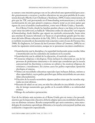 ESE#22_Ana_v1 01/06/12 10:02 Página 61

DIVERSIDAD, PARTICIPACIÓN Y CALIDAD EDUCATIVAS

se suman a esta iniciativa porque ven en las cyberschools una oportunidad para acceder gratuitamente a recursos y medios educativos sin una gran pérdida de la autonomía deseada (Marsh, Carr-Chellman y Stockman, 2009). Como consecuencia, el
giro que las TIC está provocando en el homeschooling norteamericano y en toda la
escolarización de este país pionero empieza a dejarse notar ya en otros países que
siguen de cerca el modelo estadounidense, como son el Reino Unido y Australia.
En el Reino Unido, donde las familias pueden educar a sus hijos en la escuela
o por otras vías (otherwise), se habla de “diferentes estilos de educación” con respecto
al homeschooling: desde familias que siguen un currículo estructurado, hasta otras
que enseñan de manera informal y se basan en el aprendizaje guiado por los intereses del niño (Home education in the UK, 2011). La diversidad de circunstancias
es también reconocida en documentos más concretos como el caso de Escocia (Act,
2000). En Inglaterra, la Cámara de los Comunes (House of Commons, 2009) ha extraído las siguientes motivaciones, aunque no se presentan con datos estadísticos:
• Insatisfacción con la disciplina y la seguridad (incluyendo acoso escolar, fobia
e insatisfacción con los estándares de conducta en la escuela).
• Insatisfacción con la calidad de la educación, el currículo o ambos.
• Creencias religiosas o ideológicas. Éstas incluyen la educación en casa de las
personas de profesiones itinerantes o de etnias que consideran que la escuela
convencional los discrimina o erosiona su cultura y los motivos religiosos de
cristianos y musulmanes. En ciertos casos los padres expresaban oposición
ideológica al sistema.
• Niños con necesidades educativas especiales (que incluyen dislexia, autismo y
altas capacidades), cuyos padres perciben que dichas necesidades no son atendidas adecuadamente.
• Elección de la escuela secundaria: algunos padres creen que las escuelas asignadas no eran idóneas.
• Razones de salud: en un caso, un niño fue educado en casa debido a los periodos de tiempo sustanciales que perdía en la escuela debido a su enfermedad
crónica.
• Riesgo de exclusión o persecución.
Uno de los debates más recientes en el Reino Unido gira en torno a los procedimientos que la inspección educativa debería adaptar para esta modalidad educativa,
con sus distintas variantes. Resulta comprensible que unos contextos y unas metodologías de enseñanza-aprendizaje diferentes a la escuela convencional reciban una
evaluación e inspección especializada.
ESTUDIOS SOBRE EDUCACIÓN / VOL. 22 / 2012 / 55-72

61

 