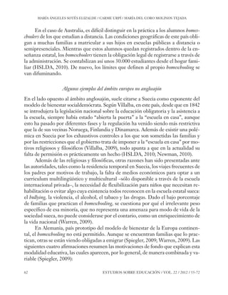 ESE#22_Ana_v1 01/06/12 10:02 Página 62

MARÍA ÁNGELES SOTÉS ELIZALDE / CARME URPÍ / MARÍA DEL CORO MOLINOS TEJADA

En el caso de Australia, es difícil distinguir en la práctica a los alumnos homeschoolers de los que estudian a distancia. Las condiciones geográficas de este país obligan a muchas familias a matricular a sus hijos en escuelas públicas a distancia o
semipresenciales. Mientras que estos alumnos quedan registrados dentro de la enseñanza estatal, los homeschoolers tienen la obligación legal de registrarse a través de
la administración. Se contabilizan así unos 30.000 estudiantes desde el hogar familiar (HSLDA, 2010). De nuevo, los límites que definen al propio homeschooling se
van difuminando.
Algunos ejemplos del ámbito europeo no anglosajón
En el lado opuesto al ámbito anglosajón, suele citarse a Suecia como exponente del
modelo de bienestar socialdemócrata. Según Villalba, en este país, desde que en 1842
se introdujera la legislación nacional sobre la educación obligatoria y la asistencia a
la escuela, siempre había estado “abierta la puerta” a la “escuela en casa”, aunque
esto ha pasado por diferentes fases y la regulación ha venido siendo más restrictiva
que la de sus vecinas Noruega, Finlandia y Dinamarca. Además de existir una polémica en Suecia por los exhaustivos controles a los que son sometidas las familias y
por las restricciones que el gobierno trata de imponer a la “escuela en casa” por motivos religiosos y filosóficos (Villalba, 2009), todo apunta a que en la actualidad su
falta de permisión es prácticamente un hecho (HSLDA, 2010; Newman, 2010).
Además de las religiosas y filosóficas, otras razones han sido presentadas ante
las autoridades, tales como la residencia temporal en Suecia, los viajes frecuentes de
los padres por motivos de trabajo, la falta de medios económicos para optar a un
curriculum multilingüístico y multicultural –sólo disponible a través de la escuela
internacional privada–, la necesidad de flexibilización para niños que necesitan rehabilitación o evitar algo cuya existencia todos reconocen en la escuela estatal sueca:
el bullying, la violencia, el alcohol, el tabaco y las drogas. Dado el bajo porcentaje
de familias que practican el homeschooling, se cuestiona por qué el irrelevante peso
específico de esa minoría, que no representa una amenaza para modo de vida de la
sociedad sueca, no puede considerase por el contario, como un enriquecimiento de
la vida nacional (Warren, 2009).
En Alemania, país prototipo del modelo de bienestar de la Europa continental, el homeschooling no está permitido. Aunque se encuentran familias que lo practican, otras se están viendo obligadas a emigrar (Spiegler, 2009; Warren, 2009). Las
siguientes cuatro afirmaciones resumen las motivaciones de fondo que explican esta
modalidad educativa, las cuales aparecen, por lo general, de manera combinada y variable (Spiegler, 2009):
62

ESTUDIOS SOBRE EDUCACIÓN / VOL. 22 / 2012 / 55-72

 