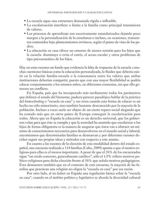 ESE#22_Ana_v1 01/06/12 10:02 Página 63

DIVERSIDAD, PARTICIPACIÓN Y CALIDAD EDUCATIVAS

• La escuela sigue una estructura demasiado rígida e inflexible.
• La escolarización interfiere o limita a la familia como principal transmisora
de valores.
• Los procesos de aprendizaje son excesivamente estandarizados dejando poco
margen a la personalización de la enseñanza o incluso, en ocasiones, transmiten contenidos bajo planteamientos erróneos, según el punto de vista de los padres.
• La educación en casa ofrece un entorno de menos tensión para los hijos que
la escuela: disminuye o evita el estrés, el acoso escolar y otros problemas de
tipo psicosomático de los hijos.
Hay en estas razones un fondo que evidencia la falta de respuesta de la escuela a muchas cuestiones básicas como la educación personalizada, la fluidez que debería existir en la relación familia-escuela o la consonancia entre los valores que ambas
instituciones deberían compartir, puesto que con una mayor flexibilidad se podría
educar conjuntamente a los mismos niños, en diferentes contextos, sin que ello generara un conflicto.
En España, país que ha incorporado más tardíamente todos los parámetros
que definen el estado del bienestar, pudiera parecer paradójico hablar de la práctica
del homeschooling o “escuela en casa” y sus retos cuando esta forma de educar es un
hecho no sólo minoritario, sino también bastante desconocido por la mayoría de la
población. Incluso a veces suele ser objeto de un cierto reparo social alegando que
ha costado más que en otros países de Europa conseguir la escolarización para
todos. Ahora que en España la educación es un derecho universal, que los gobiernos velan para que éste se cumpla y que la sociedad ha asumido que escolarizar a los
hijos de forma obligatoria es la manera de asegurar que éstos van a obtener un mínimo de conocimientos necesarios para desenvolverse en el mundo social y laboral,
encontramos que determinadas familias se desmarcan y por diferentes razones deciden seguir sus propias ideas y métodos con respecto a este asunto.
En cuanto a las razones de la elección de esta modalidad dentro del estado español, una encuesta realizada a 114 familias (Cabo, 2009) apunta a que el motivo religioso para ellas es el menos importante. A pesar de que el 26% de los encuestados
sigue “un credo concreto, generalmente católico”, sólo el 1,9% refiere motivos político-religiosos para dicha elección frente al 56% que señala motivos pedagógicos.
Esto demuestra también que en el contexto de esta encuesta, la mayoría de las familias que practican una religión no eligen la “escuela en casa” por esa razón.
Por otro lado, al no haber en España una regulación básica sobre la “escuela
en casa”, cuando en el ámbito político y legislativo se aborda la diversidad cultural
ESTUDIOS SOBRE EDUCACIÓN / VOL. 22 / 2012 / 55-72

63

 