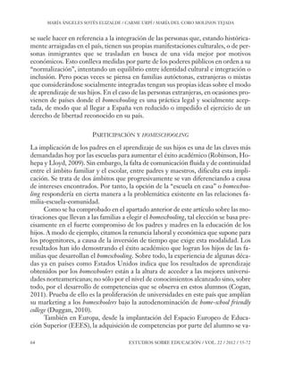 ESE#22_Ana_v1 01/06/12 10:02 Página 64

MARÍA ÁNGELES SOTÉS ELIZALDE / CARME URPÍ / MARÍA DEL CORO MOLINOS TEJADA

se suele hacer en referencia a la integración de las personas que, estando históricamente arraigadas en el país, tienen sus propias manifestaciones culturales, o de personas inmigrantes que se trasladan en busca de una vida mejor por motivos
económicos. Esto conlleva medidas por parte de los poderes públicos en orden a su
“normalización”, intentando un equilibrio entre identidad cultural e integración o
inclusión. Pero pocas veces se piensa en familias autóctonas, extranjeras o mixtas
que considerándose socialmente integradas tengan sus propias ideas sobre el modo
de aprendizaje de sus hijos. En el caso de las personas extranjeras, en ocasiones provienen de países donde el homeschooling es una práctica legal y socialmente aceptada, de modo que al llegar a España ven reducido o impedido el ejercicio de un
derecho de libertad reconocido en su país.
PARTICIPACIÓN Y HOMESCHOOLING
La implicación de los padres en el aprendizaje de sus hijos es una de las claves más
demandadas hoy por las escuelas para aumentar el éxito académico (Robinson, Hohepa y Lloyd, 2009). Sin embargo, la falta de comunicación fluida y de continuidad
entre el ámbito familiar y el escolar, entre padres y maestros, dificulta esta implicación. Se trata de dos ámbitos que progresivamente se van diferenciando a causa
de intereses encontrados. Por tanto, la opción de la “escuela en casa” o homeschooling respondería en cierta manera a la problemática existente en las relaciones familia-escuela-comunidad.
Como se ha comprobado en el apartado anterior de este artículo sobre las motivaciones que llevan a las familias a elegir el homeschooling, tal elección se basa precisamente en el fuerte compromiso de los padres y madres en la educación de los
hijos. A modo de ejemplo, citamos la renuncia laboral y económica que supone para
los progenitores, a causa de la inversión de tiempo que exige esta modalidad. Los
resultados han ido demostrando el éxito académico que logran los hijos de las familias que desarrollan el homeschooling. Sobre todo, la experiencia de algunas décadas ya en países como Estados Unidos indica que los resultados de aprendizaje
obtenidos por los homeschoolers están a la altura de acceder a las mejores universidades norteamericanas; no sólo por el nivel de conocimientos alcanzado sino, sobre
todo, por el desarrollo de competencias que se observa en estos alumnos (Cogan,
2011). Prueba de ello es la proliferación de universidades en este país que amplían
su marketing a los homeschoolers bajo la autodenominación de home-school friendly
college (Duggan, 2010).
También en Europa, desde la implantación del Espacio Europeo de Educación Superior (EEES), la adquisición de competencias por parte del alumno se va64

ESTUDIOS SOBRE EDUCACIÓN / VOL. 22 / 2012 / 55-72

 