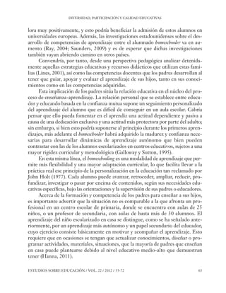 ESE#22_Ana_v1 01/06/12 10:02 Página 65

DIVERSIDAD, PARTICIPACIÓN Y CALIDAD EDUCATIVAS

lora muy positivamente, y esto podría beneficiar la admisión de estos alumnos en
universidades europeas. Además, las investigaciones estadounidenses sobre el desarrollo de competencias de aprendizaje entre el alumnado homeschooler va en aumento (Ray, 2004; Saunders, 2009) y es de esperar que dichas investigaciones
también vayan abriendo camino en otros países.
Convendría, por tanto, desde una perspectiva pedagógica analizar detenidamente aquellas estrategias educativas y recursos didácticos que utilizan estas familias (Lines, 2001), así como las competencias docentes que los padres desarrollan al
tener que guiar, apoyar y evaluar el aprendizaje de sus hijos, tanto en sus conocimientos como en las competencias adquiridas.
Esta implicación de los padres sitúa la relación educativa en el núcleo del proceso de enseñanza-aprendizaje. La relación personal que se establece entre educador y educando basada en la confianza mutua supone un seguimiento personalizado
del aprendizaje del alumno que es difícil de conseguir en un aula escolar. Cabría
pensar que ello pueda fomentar en el aprendiz una actitud dependiente y pasiva a
causa de una dedicación exclusiva y una actitud más protectora por parte del adulto;
sin embargo, si bien esto podría suponerse al principio durante los primeros aprendizajes, más adelante el homeschooler habrá adquirido la madurez y confianza necesarias para desarrollar dinámicas de aprendizaje autónomo que bien pueden
contrastar con las de los alumnos escolarizados en centros educativos, sujetos a una
mayor rigidez curricular y metodológica (Galloway y Sutton, 1995).
En esta misma línea, el homeschooling es una modalidad de aprendizaje que permite más flexibilidad y una mayor adaptación curricular, lo que facilita llevar a la
práctica real ese principio de la personalización en la educación tan reclamado por
John Holt (1977). Cada alumno puede avanzar, retroceder, ampliar, reducir, profundizar, investigar o pasar por encima de contenidos, según sus necesidades educativas específicas, bajo las orientaciones y la supervisión de sus padres o educadores.
Acerca de la formación y competencia de los padres para enseñar a sus hijos,
es importante advertir que la situación no es comparable a la que afronta un profesional en un centro escolar de primaria, donde se encuentra con aulas de 25
niños, o un profesor de secundaria, con aulas de hasta más de 30 alumnos. El
aprendizaje del niño escolarizado en casa se distingue, como se ha señalado anteriormente, por un aprendizaje más autónomo y un papel secundario del educador,
cuyo ejercicio consiste básicamente en motivar y acompañar el aprendizaje. Esto
requiere que en ocasiones se tengan que actualizar conocimientos, diseñar o programar actividades, materiales, situaciones, que la mayoría de padres que enseñan
en casa puede plantearse debido al nivel educativo medio-alto que demuestran
tener (Hanna, 2011).
ESTUDIOS SOBRE EDUCACIÓN / VOL. 22 / 2012 / 55-72

65

 