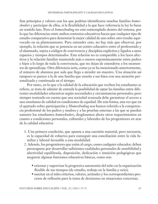 ESE#22_Ana_v1 01/06/12 10:02 Página 67

DIVERSIDAD, PARTICIPACIÓN Y CALIDAD EDUCATIVAS

Son principios y valores con los que podrían identificarse muchas familias homeschoolers y participar de ellos, si la flexibilidad a la que hace referencia la ley lo fuese
en sentido lato. Pero el homeschooling no está contemplado dentro del sistema, por
lo que las diferencias entre ambos contextos educativos hacen que cualquier tipo de
estudio comparativo para demostrar la mejor calidad de uno sobre otro resulte equivocado en su planteamiento. Para entender esto, no hay más que observar, por
ejemplo, la relación que se potencia en un centro educativo entre el profesorado y
el alumnado, sujeta a códigos de convivencia y disciplina explícitos y ligados a unos
espacios y tiempos determinados. Esta relación no es comparable a los lazos afectivos y la relación familiar mantenida más o menos espontáneamente entre padres
e hijos a lo largo de toda la convivencia, que no dejan de extenderse a los momentos de aprendizaje. Otra diferencia sería, como ya se ha mencionado anteriormente,
el número de alumnos por aula que llega a atender un maestro. Una situación así
tampoco se parece a la de una familia que enseña a sus hijos con una atención personalizada y continuada en el tiempo.
Por tanto, en lo que a la calidad de la educación que reciben los estudiantes se
refiere, se trata de admitir de entrada la posibilidad de optar las familias entre diferentes modalidades educativas según necesidades y circunstancias personales; pero
siempre teniendo en cuenta que una sociedad avanzada debe garantizar el acceso a
una enseñanza de calidad en condiciones de equidad. De esta forma, una vez que en
el apartado sobre participación y Homeschooling nos hemos referido a la competencia profesional de los padres y madres y a las pruebas externas a las que se pueden
someter los estudiantes homeschoolers, desglosamos ahora otros requerimientos en
cuanto a condiciones personales, culturales y laborales de los progenitores en aras
de la calidad educativa:
1. Una primera condición, que apunta a una cuestión material, pero necesaria,
es la capacidad de esfuerzo para conseguir una conciliación entre la vida familiar y laboral favorable a esta modalidad.
2. Además, los progenitores que están al cargo, como cualquier educador, deben
preocuparse por desarrollar suficientes cualidades personales de sensibilidad y
afectividad equilibrada, disposición, dedicación e intuición pedagógicas que
aseguren algunas funciones educativas básicas, como son:
• orientar y supervisar la progresiva autonomía del niño en la organización
flexible de sus tiempos (de estudio, trabajo en la familia y ocio);
• suscitar en el niño criterios, valores, actitudes y los correspondientes procesos de reflexión para la toma de decisiones en situaciones concretas;
ESTUDIOS SOBRE EDUCACIÓN / VOL. 22 / 2012 / 55-72

67

 