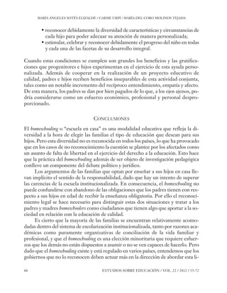 ESE#22_Ana_v1 01/06/12 10:02 Página 68

MARÍA ÁNGELES SOTÉS ELIZALDE / CARME URPÍ / MARÍA DEL CORO MOLINOS TEJADA

• reconocer debidamente la diversidad de características y circunstancias de
cada hijo para poder adecuar su atención de manera personalizada;
• estimular, celebrar y reconocer debidamente el progreso del niño en todas
y cada una de las facetas de su desarrollo integral.
Cuando estas condiciones se cumplen son grandes los beneficios y las gratificaciones que progenitores e hijos experimentan en el ejercicio de esta ayuda personalizada. Además de cooperar en la realización de un proyecto educativo de
calidad, padres e hijos reciben beneficios inseparables de esta actividad conjunta,
tales como un notable incremento del recíproco entendimiento, empatía y afecto.
De esta manera, los padres se dan por bien pagados de lo que, a los ojos ajenos, podría considerarse como un esfuerzo económico, profesional y personal desproporcionado.
CONCLUSIONES
El homeschooling o “escuela en casa” es una modalidad educativa que refleja la diversidad a la hora de elegir las familias el tipo de educación que desean para sus
hijos. Pero esta diversidad no es reconocida en todos los países, lo que ha provocado
que en los casos de no reconocimiento la cuestión se plantee por los afectados como
un asunto de falta de libertad en el ejercicio del derecho a la educación. Esto hace
que la práctica del homeschooling además de ser objeto de investigación pedagógica
conlleve un componente del debate político y jurídico.
Los argumentos de las familias que optan por enseñar a sus hijos en casa llevan implícito el sentido de la responsabilidad, dado que hay un intento de superar
las carencias de la escuela institucionalizada. En consecuencia, el homeschooling no
puede confundirse con abandono de las obligaciones que los padres tienen con respecto a sus hijos en edad de recibir la enseñanza obligatoria. Por ello el reconocimiento legal se hace necesario para distinguir estas dos situaciones y tratar a los
padres y madres homeschoolers como ciudadanos que tienen algo que aportar a la sociedad en relación con la educación de calidad.
Es cierto que la mayoría de las familias se encuentran relativamente acomodadas dentro del sistema de escolarización institucionalizada, tanto por razones académicas como puramente organizativas de conciliación de la vida familiar y
profesional, y que el homeschooling es una elección minoritaria que requiere esfuerzos que los demás no están dispuestos a asumir o no se ven capaces de hacerlo. Pero
dado que el homeschooling existe y está regulado en varios países, entendemos que los
gobiernos que no lo reconocen deben actuar más en la dirección de abordar esta li68

ESTUDIOS SOBRE EDUCACIÓN / VOL. 22 / 2012 / 55-72

 