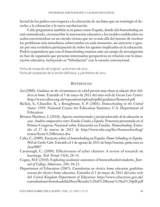 ESE#22_Ana_v1 01/06/12 10:02 Página 69

DIVERSIDAD, PARTICIPACIÓN Y CALIDAD EDUCATIVAS

bertad de los padres con respecto a la educación de sus hijos que en restringir el derecho a la educación a la mera escolarización.
Cabe preguntarse también si en países como España, donde del homeschooling no
está normalizado, circunscribir la innovación educativa a los moldes establecidos no
acaba convirtiéndose en un círculo vicioso que no va más allá del intento de resolver
los problemas más inmediatos sobrevenidos en cada momento, sin atreverse a apostar por una verdadera participación de todos los agentes implicados en la educación.
Podría responderse que con el homeschooling estamos ante un campo de investigación
en fase de expansión que presenta interesantes perspectivas en relación con la innovación educativa, incluyendo su “hibridación” con la escuela convencional.
Fecha de recepción del original: 14 de enero de 2012
Fecha de aceptación de la versión definitiva: 23 de febrero de 2012

REFERENCIAS
Act (2000). Guidance on the circumstances in which parents may choose to educate their children at home. Extraído el 5 de mayo de 2011 del sitio web de Govan Law Centre:
http://www.edlaw.org.uk/wpcontent/uploads/pdfs/guidance/homeed.pdf
Bielick, S., Chandler, K. y Broughman, S. P. (2001). Homeschooling in the United
States: 1999. National Center for Education Statistics: U.S. Department of
Education.
Briones Martínez, I. (2010). Aspectos constitucionales y jurisprudenciales de la educación en
casa. Análisis comparativo entre Estados Unidos y España. Ponencia presentada en el
Primer Congreso Nacional sobre Educación en Familia. Homeschooling. Extraído el 27 de marzo de 2012 de http://www.ulia.org/ficv/homeschooling/
textos/Irene%20Briones.doc
Cabo, C. (2009). Encuesta sobre el homeschooling en España. Home Schooling en España.
Web de Carlos Cabo. Extraído el 1 de agosto de 2011 de http://encina. pntic.mec.es
/jcac0007
Cavanaugh, C. (2009). Effectiveness of cyber charters: A review of research on
learnings. Tech Trends 53(4), 28-31.
Cogan, M.F. (2010). Exploring academic outcomes of homeschooled students. Journal of College Admission, 208, 18-25.
Department of Education (2007). Consultation on elective home education guidelines
reasons for elective home education. Extraído el 5 de mayo de 2011 del sitio web
del United Kingdom Department of Education: http://www.education.gov.uk/
consultations/downloadableDocs/Results%20of%20home%20ed%20pdf.pdf
ESTUDIOS SOBRE EDUCACIÓN / VOL. 22 / 2012 / 55-72

69

 