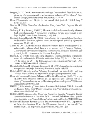 ESE#22_Ana_v1 01/06/12 10:02 Página 70

MARÍA ÁNGELES SOTÉS ELIZALDE / CARME URPÍ / MARÍA DEL CORO MOLINOS TEJADA

Duggan, M. H. (2010). Are community colleges ‘home-school friendly?’: An exploration of community college web sites as an indicator of ‘friendliness”. Community College Journal of Research and Practice 34, 55-63.
Home Education in the UK (2011). Extraído el 30 de junio de 2011 de http://
home-ed.info
Gaither, M. (2008). Homeschool. An American history. New York: Palgrave Macmillan.
Galloway, R. A. y Sutton, J. P. (1995). Home schooled and conventionally schooled
high school graduates: A comparison of aptitude for and achievement in college English. Home School Researcher, 11(1), 1-9.
García de Rivera Hurtado, M. (2009). Homeschooling: La responsabilidad de educar
en la familia. Educación y futuro: revista de investigación aplicada y experiencias
educativas, 20, 273-284.
Goiria, M. (2011). La flexibilización educativa: lo mejor de dos mundos (entre la escolarización y el homeschool). Ponencia presentada en el II Congreso Nacional y
I Internacional sobre educación en familia Homeschooling. Innovación Educativa, TIC
y escuela flexible. Universidad de Navarra: Pamplona.
Hanna, L. G. (2011). Homeschooling education: longitudinal study of methods,
materials, and curricula. Education and Urban Society, 20(10), 1-13. Extraído el
30 de junio de 2011 de http://eus.sagepub.com/content/early/2011/05/
10/0013124511404886.full.pdf+html
Hernández Barbosa, R. y Moreno Cardozo, S. M. (2007). La evaluación cualitativa:
una práctica compleja. Educación y Educadores, 10(2), 215-223.
Holt, J. (1977). Growing without Schooling. Extraído el 1 de julio de 2011 del sitio
Web de Holt Associates Inc. http://www.holtgws.com/gwsarchives.html
House of Commons Children, Schools and Families Committee (2009). The review
of elective home education. Extraído el 7 de agosto de 2011 del sitio web de la
House of Commons http://www.publications.parliament.uk/pa/cm200910/cmselect/cmchilsch/39/39ii.pdf
HSLDA (2010). Number of Homeschoolers. Extraído el 1 de julio de 2011 del sitio web
de la Home School Legal Defense Association http://www.hslda.org/hs/international/australia/default.asp
HSLDA (2010). Homeschooling Conference Encourages Swedish, Norwegian, Finnish
Homeschoolers Extraído el 2 de enero de 2012 sitio web de la Home School Legal Defense Association http://www.hslda.org/hs/international/Sweden/201008100.asp
Institute of Education Sciences (2009). The condition of education. U.S. Department
of Education. National Center for Educational Statatics. Extraído el 27 de
marzo de 2012 de http://nces.ed.gov/pubs2009/2009081.pdf
70

ESTUDIOS SOBRE EDUCACIÓN / VOL. 22 / 2012 / 55-72

 
