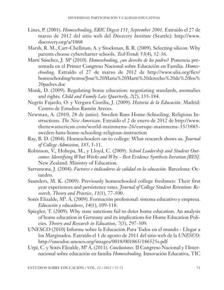 ESE#22_Ana_v1 01/06/12 10:02 Página 71

DIVERSIDAD, PARTICIPACIÓN Y CALIDAD EDUCATIVAS

Lines, P. (2001). Homeschooling, ERIC Digest 151¸ September 2001. Extraído el 27 de
marzo de 2012 del sitio web del Discovery Institute (Seattle): http://www.
discovery.org/a/1068
Marsh, R. M., Carr-Chellman, A. y Stockman, B. R. (2009). Selecting silicon: Why
parents choose cybercharter schools. TechTrends 53(4), 32-36.
Martí Sánchez, J. Mª (2010). Homeschooling, ¿un derecho de los padres? Ponencia presentada en el Primer Congreso Nacional sobre Educación en Familia. Homeschooling. Extraído el 27 de marzo de 2012 de http://www.ulia.org/ficv/
homeschooling/textos/Jose%20Maria%20Marti%20derecho%20de%20los%
20padres.doc
Monk, D. (2009). Regulating home education: negotiating standards, anomalies
and rights. Child and Family Law Quarterly, 2(2), 155-184.
Negrín Fajardo, O. y Vergara Ciordia, J. (2009). Historia de la Educación. Madrid:
Centro de Estudios Ramón Areces.
Newman, A. (2010, 28 de junio). Sweden Bans Home-Schooling, Religious Instructions. The New American. Extraído el 2 de enero de 2012 de http://www.
thenewamerican.com/world-mainmenu-26/europe-mainmenu-35/3885sweden-bans-home-schooling-religious-instruction
Ray, B. D. (2004). Homeschoolers on to college: What research shows us. Journal
of College Admission, 185, 5-11.
Robinson, V., Hohepa, M., y Lloyd, C. (2009). School Leadership and Student Outcomes: Identifying What Works and Why – Best Evidence Synthesis Iteration [BES].
New Zealand: Ministry of Education.
Sarramona, J. (2004). Factores e indicadores de calidad en la educación. Barcelona: Octaedro.
Saunders, M. K. (2009). Previously homeschooled college freshmen: Their first
year experiences and persistence rates. Journal of College Student Retention: Research, Theory and Practice, 11(1), 77-100.
Sotés Elizalde, Mª. Á. (2009). Formación profesional: sistema educativo y empresa.
Educación y educadores, 14(1), 109-118.
Spiegler, T. (2009). Why state sanctions fail to deter home education. An analysis
of home education in Germany and its implications for Home Education Policies. Theory and Research in Education, 7(3), 297-309.
UNESCO (2010) Informe sobre la Educación Para Todos en el mundo - Llegar a
los Marginados. Extraído el 1 de agosto de 2011 del sitio web de la UNESCO:
http://unesdoc.unesco.org/images/0018/001865/186525s.pdf
Urpí, C. y Sotés Elizalde, Mª Á. (2011). Conclusiones. II Congreso Nacional y I Internacional sobre educación en familia Homeschooling. Innovación Educativa, TIC
ESTUDIOS SOBRE EDUCACIÓN / VOL. 22 / 2012 / 55-72

71

 