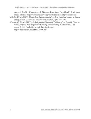ESE#22_Ana_v1 01/06/12 10:02 Página 72

MARÍA ÁNGELES SOTÉS ELIZALDE / CARME URPÍ / MARÍA DEL CORO MOLINOS TEJADA

y escuela flexible. Universidad de Navarra: Pamplona. Extraído el 3 de diciembre de 2011 de http://www.unav.es/congreso/homeschooling/conclusiones
Villalba, C. M. (2009). Home-based education in Sweden. Local variations in forms
of regulation. Theory and Research in Education, 7(3), 277-296.
Warren, C. C. M. (2009). An Independent Study and Critique of the Swedish Government’s proposed New Legislation Banning Homeschooling. Extraído el 27 de
marzo de 2012 del sitio web de FreeSweden.net:
http://freesweden.net/HSCCMW.pdf

72

ESTUDIOS SOBRE EDUCACIÓN / VOL. 22 / 2012 / 55-72

 