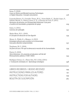 ESE#22_Ana_v1 01/06/12 10:01 Página 5

Inoue, Y. (2010)
Cases on Online and Blended Learning Technologies
in Higher Education. Concepts and practice

226

Lizasoáin Rumeu, O., González-Torres, M. C., Iriarte Redín, C., Peralta López, F.,
Sobrino Morrás, A., Onieva Larrea, C. E. y Chocarro de Luis, E. (2011)
Hermanos de personas con Discapacidad Intelectual: Guía para
el análisis de necesidades y propuestas de apoyo
229
Llano, A. (2011)
Caminos de la filosofía

232

Mujica Rivas, M. L. (2010)
El concepto de educación de San Agustín

234

Moore, S., Walsh, G. y Rísquez, A. (2012)
Estrategias eficaces para enseñar en la Universidad.
Guía para docentes comprometidos

237

Nussbaum, M. C. (2010)
Sin fines de lucro. Por qué la democracia necesita de las humanidades

239

Patrizi, E. (2010)
Silvio Antoniano. Un umanista ed educatore nell’età del
Rinnovamento cattolico (1540-1603)

243

Rodríguez Gómez, G. e Ibarra Sáiz, M. S. (Eds.) (2011)
e- Evaluación orientada al e- Aprendizaje estratégico

246

LIBROS RECIBIDOS / BOOKS RECEIVED
INSTRUCCIONES PARA LOS AUTORES
INSTRUCTIONS FOR AUTHORS
BOLETÍN DE SUSCRIPCIÓN

ESTUDIOS SOBRE EDUCACIÓN / VOL. 22 / 2012 /

249
251
259
267

5

 