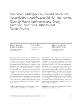 ESE#22_Ana_v1 01/06/12 10:02 Página 55

Diversidad, participación y calidad educativas:
necesidades y posibilidades del Homeschooling
Diversity, Parent Involvement and Quality
Education: Needs and Possibilities of
Homeschooling

.

MARÍA ÁNGELES
SOTÉS ELIZALDE
Universidad de Navarrra
masotes@unav.es

CARME URPÍ
Universidad de Navarra
curpi@unav.es

MARÍA DEL CORO
MOLINOS TEJADA
Universidad de Navarra
cmolinos@unav.es

Resumen: En este artículo se analizan determinados
aspectos del homeschooling o “escuela en casa” que tienen que ver con el modo en que esta praxis educativa
es considerada en España y otros países. El homeschooling aumenta con el paso de los años, razón por la que
abordamos las diversas motivaciones que llevan a las
familias a elegir esta modalidad alternativa. Se observa
en este sentido una alta participación en el proceso
educativo de los hijos que entronca con un reto que
también se da en la escuela convencional, como es la
calidad educativa. Las TIC han contribuido al desarrollo de metodologías innovadoras que sirven tanto para
la escuela convencional como para el homeschooling,
lo que abre camino a nuevos planteamientos de innovación educativa e hibridación entre ambas modalidades educativas.

Abstract: The article analyses some particular aspects
of homeschooling as they relate to the manner in which
this practice is regarded both in Spain and several other
countries. As time goes by, advancements in homeschooling and this fact leads us to point out the motivations that prompt families to choose this alternate
modality. In this sense a high level of parental engagement in the education of their children is noted, a fact
naturally associated with a challenge: that of the quality of education, also shared by conventional schooling. Information and Communication Technologies
(ICT) have contributed to the development of innovative
methodologies serving both the conventional school
and homeschooling and, thus, opening the path for
new formulae of educational innovation and for the
blending of both modalities.

Palabras clave: Escuela en casa; Legislación educativa; Diversidad social; Educación de calidad.

Keywords: Home education; Educational legislation;
Social diversity; Quality education.

ESTUDIOS SOBRE EDUCACIÓN / VOL. 22 / 2012 / 55-72

55

 