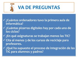VA DE PREGUNTAS

 ¿Cuántos ordenadores tuvo la primera aula de
  informática?
 ¿Cuántas pizarras digitales hay por cada uno de
  los ciclos?
 ¿En qué asignaturas se trabajan menos las TIC?
 Cita al menos 3 de los cursos de reciclaje para
  profesores.
 ¿Qué ha supuesto el proceso de integración de las
  TIC para alumnos y padres?
 