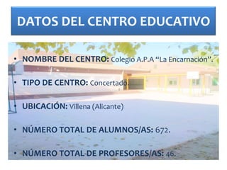 DATOS DEL CENTRO EDUCATIVO

• NOMBRE DEL CENTRO: Colegio A.P.A “La Encarnación”.

• TIPO DE CENTRO: Concertado.

• UBICACIÓN: Villena (Alicante)

• NÚMERO TOTAL DE ALUMNOS/AS: 672.

• NÚMERO TOTAL DE PROFESORES/AS: 46.
 