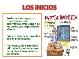 • Profesorado con pocos
  conocimientos de
  informática. Implicación de
  los pocos que disponían de
  alguno.

• Primera aula de informática
  con 25 ordenadores.

• Alumnos/as de Secundaria
  utilizaban los ordenadores
  del centro solo una hora a
  la semana.
 