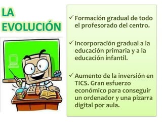  Formación gradual de todo
  el profesorado del centro.

 Incorporación gradual a la
  educación primaria y a la
  educación infantil.

 Aumento de la inversión en
  TICS. Gran esfuerzo
  económico para conseguir
  un ordenador y una pizarra
  digital por aula.
 