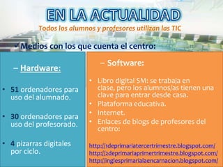 Todos los alumnos y profesores utilizan las TIC

   Medios con los que cuenta el centro:
                               – Software:
   – Hardware:
                           • Libro digital SM: se trabaja en
• 51 ordenadores para        clase, pero los alumnos/as tienen una
  uso del alumnado.          clave para entrar desde casa.
                           • Plataforma educativa.
                           • Internet.
• 30 ordenadores para
  uso del profesorado.     • Enlaces de blogs de profesores del
                             centro:

• 4 pizarras digitales     http://1deprimariatercertrimestre.blogspot.com/
  por ciclo.               http://2deprimariaprimertrimestre.blogspot.com/
                           http://inglesprimarialaencarnacion.blogspot.com/
 