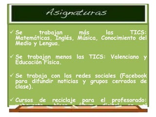  Se      trabajan     más      las      TICS:
  Matemáticas, Inglés, Música, Conocimiento del
  Medio y Lengua.

 Se trabajan menos las TICS: Valenciano y
  Educación Física.

 Se trabaja con las redes sociales (Facebook
  para difundir noticias y grupos cerrados de
  clase).

 Cursos de reciclaje para el profesorado:
  webquests,  blogs,    álbum    digital   en   el
  aula,   murales    interactivos,     plataforma
 