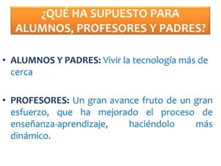 ¿QUÉ HA SUPUESTO PARA
  ALUMNOS, PROFESORES Y PADRES?

• ALUMNOS Y PADRES: Vivir la tecnología más de
  cerca

• PROFESORES: Un gran avance fruto de un gran
  esfuerzo, que ha mejorado el proceso de
  enseñanza-aprendizaje,  haciéndolo     más
  dinámico.
 