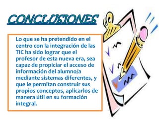Lo que se ha pretendido en el
centro con la integración de las
TIC ha sido lograr que el
profesor de esta nueva era, sea
capaz de propiciar el acceso de
información del alumno/a
mediante sistemas diferentes, y
que le permitan construir sus
propios conceptos, aplicarlos de
manera útil en su formación
integral.
 