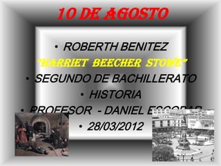 10 DE AGOSTO
     • ROBERTH BENITEZ
   “HARRIET BEECHER STOWE”
 • SEGUNDO DE BACHILLERATO
          • HISTORIA
• PROFESOR - DANIEL ESCOBAR
          • 28/03/2012
 