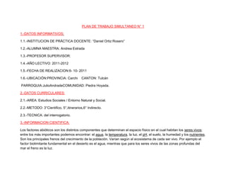 PLAN DE TRABAJO SIMULTANEO N° 1<br />1.-DATOS INFORMATIVOS:<br />1.1.-INSTITUCION DE PRÁCTICA DOCENTE: “Daniel Ortiz Rosero”<br />1.2.-ALUMNA MAESTRA: Andrea Estrada<br />1.3.-PROFESOR SUPERVISOR:<br />1.4.-AÑO LECTIVO: 2011-2012<br />1.5.-FECHA DE REALIZACION:6- 10- 2011<br />1.6.-UBICACIÓN:PROVINCIA: Carchi    CANTON: Tulcán<br /> PARROQUIA:JulioAndradeCOMUNIDAD: Piedra Hoyada.<br />2.-DATOS CURRICULARES:<br />2.1.-AREA: Estudios Sociales / Entorno Natural y Social.<br />2.2.-METODO: 3°Cientifico, 5°,itinerarios,6° Indirecto.<br />2.3.-TECNICA: del interrogatorio.<br />3.-INFORMACION CIENTIFICA:<br />Los factores abióticos son los distintos componentes que determinan el espacio físico en el cual habitan los seres vivos; entre los más importantes podemos encontrar: el agua, la temperatura, la luz, el pH, el suelo, la humedad y los nutrientes. Son los principales frenos del crecimiento de la población. Varían según el ecosistema de cada ser vivo. Por ejemplo el factor biolimitante fundamental en el desierto es el agua, mientras que para los seres vivos de las zonas profundas del mar el freno es la luz.<br />Los factores bióticos o componentes bióticos son los organismos vivos que interactúan con otros seres vivos, se refieren a la flora y fauna de un lugar y a sus interacciones. Dícese factores bióticos ó FB a las relaciones asexuales que se establecen entre los seres vivos de un ecosistema y que condicionan su existencia de vida.<br />Los individuos deben tener comportamiento y características fisiológicas específicos que permitan su supervivencia y su reproducción en un ambiente definido. La condición de compartir un ambiente engendra una competencia entre las especies, competencia dada por el alimento, el espacio, etc.<br />En cosmología física, la teoría del Big Bang o teoría de la gran explosión es un modelo científico que trata de explicar el origen del Universo y su desarrollo posterior a partir de una singularidad espaciotemporal. Técnicamente, este modelo se basa en una colección de soluciones de las ecuaciones de la relatividad general, llamados modelos de Friedmann- Le maître - Robertson - Walker. El término quot;
Big Bangquot;
 se utiliza tanto para referirse específicamente al momento en el que se inició la expansión observable del Universo (cuantificada en la ley de Hubble), como en un sentido más general para referirse al paradigmacosmológico que explica el origen y la evolución del mismo.<br />LA HISTORIA<br />La historia es la ciencia que tiene como objeto de estudio el pasado de la humanidad y como método el propio de las ciencias sociales.1 Se denomina también historia al periodo histórico que transcurre desde la aparición de la escritura hasta la actualidad.<br />Más allá de las acepciones propias de la ciencia histórica, historia en el lenguaje usual es la narración de cualquier suceso, incluso de sucesos imaginarios y de mentiras;2 3 sea su propósito el engaño, el placer estético o cualquier otro (ficción histórica). Por el contrario, el propósito de la ciencia histórica es la fijación fiel de los hechos e interpretarlos ateniéndose a criterios deobjetividad; aunque la posibilidad de cumplimiento de tales propósitos y el grado en que sea posible son en sí mismos objetos de debate.<br />En medicina se utiliza el concepto de historia clínica para el registro de datos sanitarios significativos de un paciente, que se remontan hasta su nacimiento o incluso a su herencia genética.<br />A su vez, llamamos historia al pasado mismo, e, incluso, puede hablarse de una historia natural en que la humanidad no estaba presente (término clásico ya en desuso, que se utilizaba para referirse no sólo a la geología y la paleontología sino también a muchas otras ciencias naturales; las fronteras entre el campo al que se refiere este término y el de la prehistoria y la arqueologíason imprecisas, a través de la paleo antropología).<br />BLIBLIOGRAFIA<br />Textos de 3°, 5°, 6° anos de educación básica. <br />Cuaderno de trabajo.<br />http://es.wikipedia.org/wiki/Teor%C3%ADa_del_Big_Bang<br />4.-ESTRUCTURA:<br />AÑOS DE BASICATERCEROQUINTOSEXTOEJE DE APRENDIZAJEBuen vivir  identidad local y nacional, unidad en la diversidad ciudadanía responsable.Buen vivir  identidad planetaria , unidad en la diversidad ciudadanía responsable. Identidad planetaria. Unidad en la diversidadBLOQUE CURRICULARNecesidades de los seres vivosEl mundo nuestra casa común.:Las poblaciones iniciales.DESTREZA CON CRITERIO DE DESEMPEÑOReconocer las necesidades de los seres vivos, mediante la identificación de factores abióticos, como elementos importantes para el desarrollo de la vida...Analizar la biografía de la tierra desde las diversas perspectivas que intentan abordarla y analizarla..Conocer el pasado a través del estudio de la historia.TEMASRelación entre seres bióticos y abióticos.Historia de nuestro planeta.HistoriaDISTRIBUCION DE                             TAREASTIEMPOTENTATIVO25¨AM                PREREQUISITOSRealizar la dinámica el rey manda.Explorar sobre el tema los seres bióticos y abióticos.ESQUEMA CONCEPTUAL DE PARTIDAReconstruir la dinámica a base de pregunta Cuál de estos elementos son seres bióticos y porque?CONSTRUCCION DEL NUEVO CONOCIMIENTO.OObservar de forma libre y espontanea el entorno.Exposición de lo observado por los alumnos.Análisis de las observaciones y selección de aspectos importantes.FH los seres bióticos y abióticos se relacionan entre ellosAnotar las respuestas dadas por los niños en el pizarrón.RD Leer el texto pag 6 Extraer la idea principal de la lectura.C Comparar lo leído con  lo observado en el entorno.C Establecer definición de la relación entre factores bióticos y abióticos..TRANFERENCIACompletar la siguiente rueda de atributos.AAAAConteste el siguiente cuestionarioCual el es la teoría mas acertada sobre el origen del universoExplique en que consiste.…………………………………….……………………………………………………………………………………………………………….……………………………………Dibuje el sistema solar identificando el lugar en el que se encuentra nuestro planeta.Escriba una teoría en la que usted demuestre como se formo el universo.Contesto las siguientes preguntas Explique que importancia tiene la geografía de un lugar para la vida de las personas.Escriba los nombres de los principales accidentes geográficos de nuestro planeta..Que país de latino america tiene las cuatro estacionesLlene el siguiente cuadro.En Latinoamérica encontramos gran variedad de climas explique que ropa necesitamos para cada uno de ellos,TIEMPO TENTATIVO             25’AMAARealizar las actividades del cuaderno de trabajo.PAG 51une mediante líneas las palabras con los conceptos que se relacionan.PersonasAguaPecesVientoSol PlantasCompleta estas imágenes con los seres bióticos y abióticos que creas necesarios.AAPREREQUISITOSRevisión y corrección del aprendizaje autónomoESQUEMA CONCEPTUAL DE PARTIDAPreguntar:Como se formo el universoAnotar las respuestas dadas por los niños.CONSTRUCCION DEL NUEVO CONOCIMIENTOO Seleccionar el tema “origen del universo”Observar el cartel con el universo.Interpretar lo observado.L Orientar y delimitar lugares , vías y formas de la creación del universo.O Seleccionar el medio de transporte con los niños.Analizar los costos , y trazar un croquis del viaje.SI R. Elaborar un cartel con fotos, recortes sobre el viaje realizado.C Leer el texto en la pag 8 y comparar con las experiencias realizadas durante el viaje.TRANSFERENCIAElaborar resumen de el origen del universo.FriopolarDe alta montañatempladocalidoQue estudia la historia.AAAAAMContestar el cuestionario del cuaderno de trabajo pág. 4Ordenemos con números de 1 al 4 la secuencia de eventos de la teoría del bing bangPREREQUISITOSRevisión del trabajo autónomo.ESQUEMA CONCEPTUAL DE PARTIDAIndagar sobre el tema que estudia la historia.CONSTRUCCION DEL NUEVO CONOCIMIENTOO Delimitar los aspectos a estudiarse “ la histora”Conocer e interpretar lo que se va a analizarD leer el texto pag 10.Señalar características sobresalientes de la lectura.I Señalar características sobresalientes.C determinar conclusión de lo que se refiere la historia.C Establecer relación entre el presente y pasado.Escribir un  concepto de historia en base a lo aprendido.TRANSFERENCIATrabajar en el cuaderno de trabajo pag 5RECURSOSTexto pag6,7EntornoTexto del estudiante pág. 8Cuaderno de trabajo pág. 4Cartel del universo.recortesTextopag 10recortesCuaderno de trabajopag 5INDICADORES DE LOGROEVALUACIONIdentifica seres bióticos y factores abióticos.Reconoce que los seres vivos necesitan de los factores abióticos..Explica en que consiste la teoría del Bing Bang... Escribe el concepto de historia.TECNICA E INSTRUMENTOEscriba con sus propias palaras como se relaciona el factor abiótico con los seres bióticosContesta la siguiente evaluación :NombreAño :Conteste:Describa en que consiste la teoría del Bing Bang.. Escribir un  concepto de historia utilizando un mapa conceptual.<br />OBSERVACIONES Y RECOMENDACIONES<br />SUPERVISOR (A)DIRECTORAALUMNA MAESTRA <br />