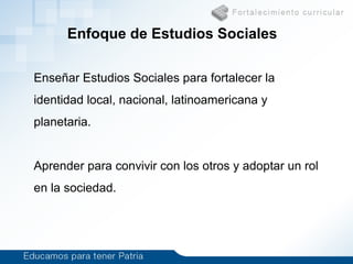 Enfoque de Estudios Sociales
Enseñar Estudios Sociales para fortalecer la
identidad local, nacional, latinoamericana y
planetaria.
Aprender para convivir con los otros y adoptar un rol
en la sociedad.
 