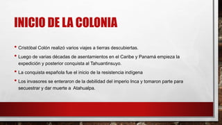 INICIO DE LA COLONIA
• Cristóbal Colón realizó varios viajes a tierras descubiertas.
• Luego de varias décadas de asentamientos en el Caribe y Panamá empieza la
expedición y posterior conquista al Tahuantinsuyo.
• La conquista española fue el inicio de la resistencia indígena
• Los invasores se enteraron de la debilidad del imperio Inca y tomaron parte para
secuestrar y dar muerte a Atahualpa.
 