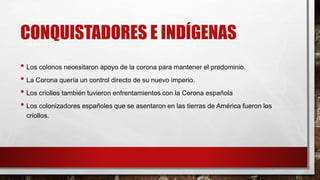 CONQUISTADORES E INDÍGENAS
• Los colonos necesitaron apoyo de la corona para mantener el predominio.
• La Corona quería un control directo de su nuevo imperio.
• Los criollos también tuvieron enfrentamientos con la Corona española
• Los colonizadores españoles que se asentaron en las tierras de América fueron los
criollos.
 