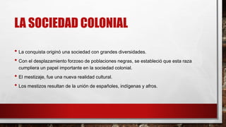 LA SOCIEDAD COLONIAL
• La conquista originó una sociedad con grandes diversidades.
• Con el desplazamiento forzoso de poblaciones negras, se estableció que esta raza
cumpliera un papel importante en la sociedad colonial.
• El mestizaje, fue una nueva realidad cultural.
• Los mestizos resultan de la unión de españoles, indígenas y afros.
 