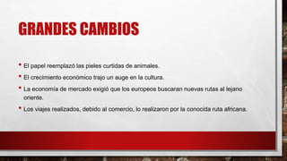 GRANDES CAMBIOS
• El papel reemplazó las pieles curtidas de animales.
• El crecimiento económico trajo un auge en la cultura.
• La economía de mercado exigió que los europeos buscaran nuevas rutas al lejano
oriente.
• Los viajes realizados, debido al comercio, lo realizaron por la conocida ruta africana.
 